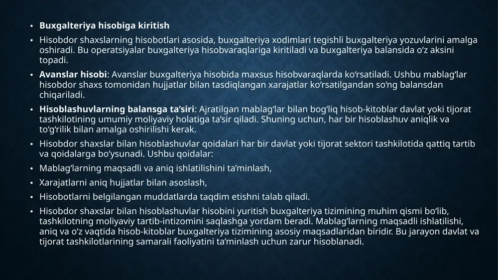 viy holatiga bevosita ta’sir ko‘rsatadi. • buxgalteriya hisobi va davlat sektori • davlat sektori buxgalteriya hisobi davlat tashkilotlari va muassasalarining moliyaviy faoliyatini nazorat qilish uchun xizmat qiladi. hisobdor shaxslar bilan hisob-kitoblar buxgalteriya hisobining alohida bo‘limida yuritiladi va ushbu hisoblar davlat mablag‘larining to‘g‘ri va oqilona sarflanishini ta’minlashga qaratilgan. • davlat sektorida hisobdor shaxslar bilan hisoblashuvlar jarayoni aniq qoidalarga asosan olib boriladi. buxgalteriya hisobi davlat tashkilotining samarali faoliyatini ta’minlash, mablag‘larni to‘g‘ri boshqarish va moliyaviy intizomni saqlash uchun muhim hisoblanadi. ushbu jarayon davlat sektorida moliyaviy resurslarning oqilona va maqsadli ishlatilishini ta’minlash uchun maxsus nazorat mexanizmlarini joriy etishni talab qiladi. slide 2 slide 3 slide 4 slide 5 slide 6 slide 7 slide 8 slide 9 slide 10