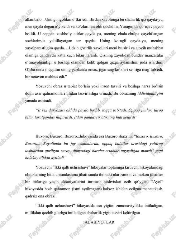 hulpa qaychilangan sochlarimda yaltillayotgan ter qayda. uning ko‘ngli qayda-yu, mening xayolparastligim qayda… lekin g‘o‘rlik xayollari meni bu sirli va ajoyib muhabbat olamiga qandaydir katta kuch bilan itarardi. qizning xayolidan bunday manzaralar o‘tmayotganligi, u boshqa olamdan kelib qolgan qizga aylanishini juda istardim. o‘sha onda diqqatim uning gaplarida emas, jigarrang ko‘zlari sehriga mag‘lub edi, bir notavon mahbus edi.” yozuvchi obraz u tabiat bo’lsin yoki inson tasviri va boshqa narsa bo’lsin doim asar qahramonlari tilidan tasvirlashga urinadi. bu obrazning iddividualligini yanada oshiradi. “it sex darvozasi oldida paydo boʻlib, taqqa toʻxtadi. oppoq junlari taroq bilan taralganday hilpirardi. itdan qandaysir atirning hidi kelardi” buxoro, buxoro, buxoro...hikoyasida esa buxoro shaxrini: “buxoro, buxoro, buxoro... xayolimda bu joy osmonlarda, oppoq bulutlar orasidagi yaltiroq toshlardan qurilgan saroy, dunyodagi barcha ertaklar tugaydigan manzil" gapi bolakay tilidan aytiladi.” yozuvchi “ikki qalb uchrashuvi” hikoyalar toplamiga kiruvchi hikoyalaridagi obrazlarning bitta umumlashma jihati sunda iboratki ular zamon va mokon jihatdan bir birlariga yaqin aksariyatlarini …