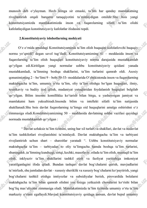 u bois yangi konstitutsiyamizda mamlakatimizda inson va fuqarolarning sifatli ta’lim olishi kafolatlaydigan konstitutsiyaviy kafolatlar ifodasini topdi. 2.konstitutsiyaviy islohotlarning mohiyati o‘z o‘rnida amaldagi konstitutsiyamizda ta’lim olish huquqini kafolatlovchi huquqiy norma yo‘qmidi? degan savol tug‘iladi. konstitutsiyamizning 41 – moddasida inson va fuqarolarning ta’lim olish huquqlari konstitutsiyaviy norma darajasida mustahkamlab qo‘yilgan edi.kiritilgan yangi normalar ushbu konstitutsiyaviy qoidani yanada mustahkamladi, ta’limning boshqa shakllarini, ta’lim turlarini qamrab oldi. asosiy qonunimizning 2 – bo‘limi 9 – bobi 50-53- moddalarida o‘zbekistonda inson va fuqarolarning maktabgacha ta’lim, umumiy o‘rta ta’lim, oliy ta’lim olishga bo‘lgan huquqlari, ilmiy, texnikaviy va badiiy ijod qilish, madaniyat yutuqlaridan foydalanish huquqlari belgilab qo‘yilgan. bilim insonni komillikka ko‘tarish bilan birga, u yashayotgan jamiyat va mamlakatni ham yuksaltiradi.insonda bilim va intellekt sifatli ta’lim natijasida shakllanadi.shu bois davlat fuqarolarning ta’limga oid huquqlarini amalga oshirishni o‘z zimmasiga oladi.konstitutsiyamizning 50 – moddasida davlatning ushbu vazifasi quyidagi normada mustahkamlab qo‘yilgan : “ davlat uzluksiz ta’lim tizimini, uning har xil turlari …