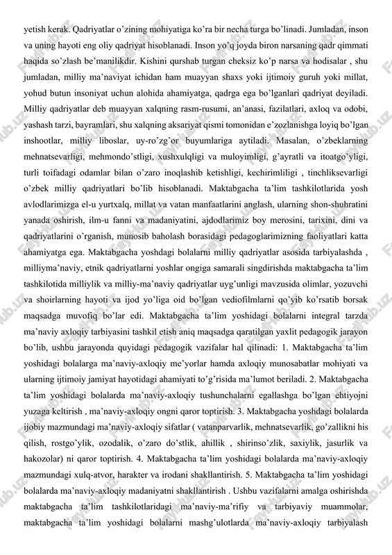 erak. qadriyatlar o’zining mohiyatiga ko’ra bir necha turga bo’linadi. jumladan, inson va uning hayoti eng oliy qadriyat hisoblanadi. inson yo’q joyda biron narsaning qadr qimmati haqida so’zlash be’manilikdir. kishini qurshab turgan cheksiz ko’p narsa va hodisalar , shu jumladan, milliy ma’naviyat ichidan ham muayyan shaxs yoki ijtimoiy guruh yoki millat, yohud butun insoniyat uchun alohida ahamiyatga, qadrga ega bo’lganlari qadriyat deyiladi. milliy qadriyatlar deb muayyan xalqning rasm-rusumi, an’anasi, fazilatlari, axloq va odobi, yashash tarzi, bayramlari, shu xalqning aksariyat qismi tomonidan e’zozlanishga loyiq bo’lgan inshootlar, milliy liboslar, uy-ro’zg’or buyumlariga aytiladi. masalan, o’zbeklarning mehnatsevarligi, mehmondo’stligi, xushxulqligi va muloyimligi, g’ayratli va itoatgo’yligi, turli toifadagi odamlar bilan o’zaro inoqlashib ketishligi, kechirimliligi , tinchliksevarligi o’zbek milliy qadriyatlari bo’lib hisoblanadi. maktabgacha ta’lim tashkilotlarida yosh avlodlarimizga el-u yurtxalq, millat va vatan manfaatlarini anglash, ularning shon-shuhratini yanada oshirish, ilm-u fanni va madaniyatini, ajdodlarimiz boy merosini, tarixini, dini va qadriyatlarini o’rganish, munosib baholash borasidagi pedagoglarimizning faoliyatlari katta ahamiyatga ega. …