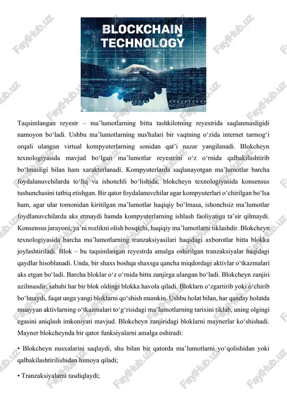 haqiqiy ma’lumotlarni tiklashdir. blokcheyn texnologiyasida barcha ma’lumotlarning tranzaksiyasilari haqidagi axborotlar bitta blokka joylashtiriladi. blok – bu taqsimlangan reyestrda amalga oshirilgan tranzaksiyalar haqidagi qaydlar hisoblanadi. unda, bir shaxs boshqa shaxsga qancha miqdordagi aktivlar o‘tkazmalari aks etgan bo‘ladi. barcha bloklar o‘z o‘rnida bitta zanjirga ulangan bo‘ladi. blokcheyn zanjiri uzilmasdir, sababi har bir blok oldingi blokka havola qiladi. bloklarn o‘zgartirib yoki o‘chirib bo‘lmaydi, faqat unga yangi bloklarni qo‘shish mumkin. ushbu holat bilan, har qanday holatda muayyan aktivlarning o‘tkazmalari to‘g‘risidagi ma’lumotlarning tarixini tiklab, uning olgingi egasini aniqlash imkoniyati mavjud. blokcheyn zanjiridagi bloklarni maynerlar ko‘shishadi. mayner blokcheynda bir qator funksiyalarni amalga oshiradi: • blokcheyn nusxalarini saqlaydi, shu bilan bir qatorda ma’lumotlarni yo‘qolishidan yoki qalbakilashtirilishidan himoya qiladi; • tranzaksiyalarni tasdiqlaydi; • boshqa maynerlar tomonidan kiritilgan tranzaksiyalarni tekshiradi. qoidaga ko‘ra, maynerlarning soni cheklanmagan. maynerlar soni ko‘p bo‘lishi, tizimning ishonchliligini taqozo etadi. har qanday shaxs mayner bo‘la olishi mumkin. buning uchun ularga ixtisoslashtirilgan kompyuterlar hamda dasturiy ta’minot kerak. …