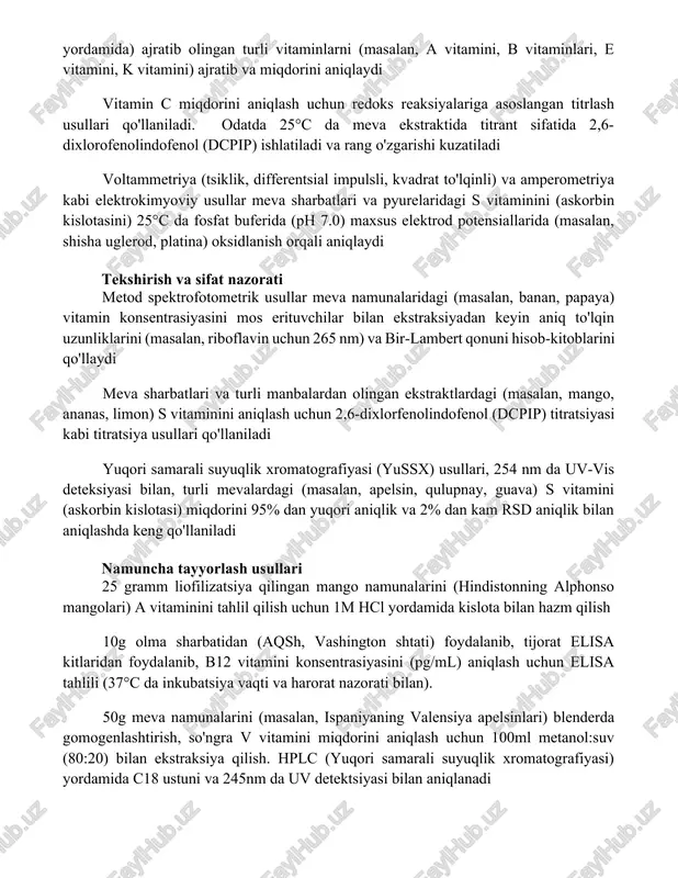 logik tahlillar qo'llaniladi. o'sish vitamin konsentratsiyasiga mutanosib bo'lgan maxsus mikroorganizmlar (masalan, lactobacillus plantarum, saccharomyces cerevisiae) ishlatiladi elektrokimyoviy usullar yuqori samarali suyuqlik xromatografiyasi (yussx) elektrokimyoviy detektor (ekd) yoki uv-vis detektor bilan mevalardan (masalan, metanol/suv aralashmalari yordamida) ajratib olingan turli vitaminlarni (masalan, a vitamini, b vitaminlari, e vitamini, k vitamini) ajratib va miqdorini aniqlaydi vitamin c miqdorini aniqlash uchun redoks reaksiyalariga asoslangan titrlash usullari qo'llaniladi. odatda 25°c da meva ekstraktida titrant sifatida 2,6-dixlorofenolindofenol (dcpip) ishlatiladi va rang o'zgarishi kuzatiladi voltammetriya (tsiklik, differentsial impulsli, kvadrat to'lqinli) va amperometriya kabi elektrokimyoviy usullar meva sharbatlari va pyurelaridagi s vitaminini (askorbin kislotasini) 25°c da fosfat buferida (ph 7.0) maxsus elektrod potensiallarida (masalan, shisha uglerod, platina) oksidlanish orqali aniqlaydi tekshirish va sifat nazorati metod spektrofotometrik usullar meva namunalaridagi (masalan, banan, papaya) vitamin konsentrasiyasini mos erituvchilar bilan ekstraksiyadan keyin aniq to'lqin uzunliklarini (masalan, riboflavin uchun 265 nm) va bir-lambert qonuni hisob-kitoblarini qo'llaydi meva sharbatlari va turli manbalardan olingan …