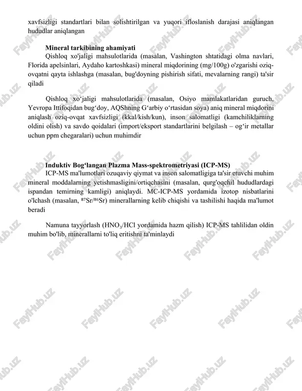larida icp-oes yordamida ogʻir metallar (cd, pb, as) miqdori aniqlangan. natijalar vetnam oziq-ovqat xavfsizligi standartlari bilan solishtirilgan va yuqori ifloslanish darajasi aniqlangan hududlar aniqlangan mineral tarkibining ahamiyati qishloq xo'jaligi mahsulotlarida (masalan, vashington shtatidagi olma navlari, florida apelsinlari, aydaho kartoshkasi) mineral miqdorining (mg/100g) o'zgarishi oziq-ovqatni qayta ishlashga (masalan, bug'doyning pishirish sifati, mevalarning rangi) ta'sir qiladi qishloq xoʻjaligi mahsulotlarida (masalan, osiyo mamlakatlaridan guruch, yevropa ittifoqidan bugʻdoy, aqshning gʻarbiy oʻrtasidan soya) aniq mineral miqdorini aniqlash oziq-ovqat xavfsizligi (kkal/kish/kun), inson salomatligi (kamchiliklarning oldini olish) va savdo qoidalari (import/eksport standartlarini belgilash – ogʻir metallar uchun ppm chegaralari) uchun muhimdir induktiv bogʻlangan plazma mass-spektrometriyasi (icp-ms) icp-ms ma'lumotlari ozuqaviy qiymat va inson salomatligiga ta'sir etuvchi muhim mineral moddalarning yetishmasligini/ortiqchasini (masalan, qurg'oqchil hududlardagi ispandan temirning kamligi) aniqlaydi. mc-icp-ms yordamida izotop nisbatlarini o'lchash (masalan, ⁸⁷sr/⁸⁶sr) minerallarning kelib chiqishi va tashilishi haqida ma'lumot beradi namuna tayyorlash (hno₃/hcl yordamida hazm qilish) icp-ms tahlilidan oldin muhim bo'lib, minerallarni to'liq eritishni ta'minlaydi xulosa …