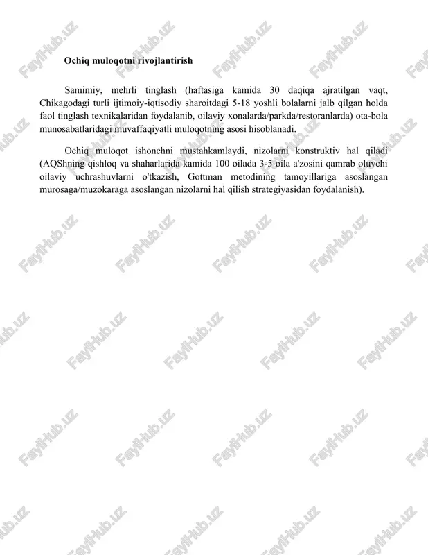 sh texnikalaridan foydalanib, oilaviy xonalarda/parkda/restoranlarda) ota-bola munosabatlaridagi muvaffaqiyatli muloqotning asosi hisoblanadi. ochiq muloqot ishonchni mustahkamlaydi, nizolarni konstruktiv hal qiladi (aqshning qishloq va shaharlarida kamida 100 oilada 3-5 oila a'zosini qamrab oluvchi oilaviy uchrashuvlarni o'tkazish, gottman metodining tamoyillariga asoslangan murosaga/muzokaraga asoslangan nizolarni hal qilish strategiyasidan foydalanish). xulosa kuchli ota-ona va bola munosabatlari bolaning sog'lom rivojlanishi uchun muhim. g'amxo'rlik qiluvchi, javobgar ota-onalik hissiy xavfsizlikni ta'minlaydi, ishonchni mustahkamlaydi va bolalarni muhim ijtimoiy ko'nikmalar bilan ta'minlaydi, kelajakdagi munosabatlariga ijobiy ta'sir ko'rsatadi. doimiy sevgi va ochiq muloqot kalit hisoblanadi. foydalanilgan adabiyotlar baumrind, darling, steinberg, maccoby, martin, smetana, amato, bronfenbrenner, gottman, levenson, kerig, lamb, parke, buriel asarlarining ota-ona tarbiyasi, nikoh, ajralish va bolalar rivojlanishiga oid tadqiqotlari.