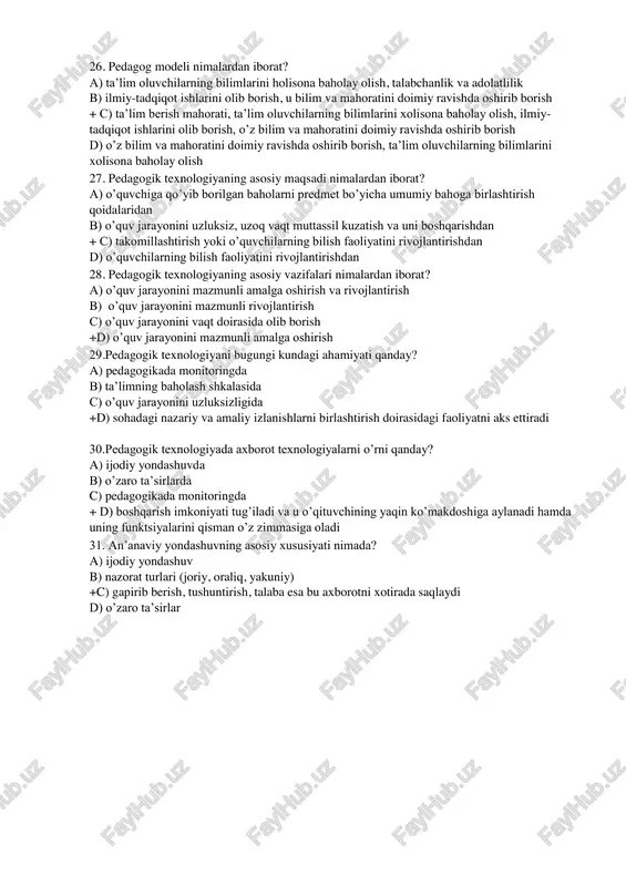 va adolatlilik b) ilmiy-tadqiqot ishlarini olib borish, u bilim va mahoratini doimiy ravishda oshirib borish + c) ta’lim berish mahorati, ta’lim oluvchilarning bilimlarini xolisona baholay olish, ilmiy- tadqiqot ishlarini olib borish, o’z bilim va mahoratini doimiy ravishda oshirib borish d) o’z bilim va mahoratini doimiy ravishda oshirib borish, ta’lim oluvchilarning bilimlarini xolisona baholay olish 27. pedagogik texnologiyaning asosiy maqsadi nimalardan iborat? a) o’quvchiga qo’yib borilgan baholarni predmet bo’yicha umumiy bahoga birlashtirish qoidalaridan b) o’quv jarayonini uzluksiz, uzoq vaqt muttassil kuzatish va uni boshqarishdan + c) takomillashtirish yoki o’quvchilarning bilish faoliyatini rivojlantirishdan d) o’quvchilarning bilish faoliyatini rivojlantirishdan 28. pedagogik texnologiyaning asosiy vazifalari nimalardan iborat? a) o’quv jarayonini mazmunli amalga oshirish va rivojlantirish b) o’quv jarayonini mazmunli rivojlantirish c) o’quv jarayonini vaqt doirasida olib borish +d) o’quv jarayonini mazmunli amalga oshirish 29.pedagogik texnologiyani bugungi kundagi ahamiyati qanday? a) pedagogikada monitoringda b) ta’limning baholash shkalasida c) o’quv jarayonini uzluksizligida +d) sohadagi nazariy va …