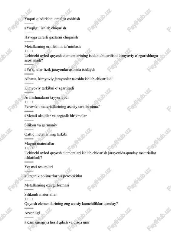 === ishlash muddatining qisqaligi ==== quyosh nurlanishiga nisbatan kam sezgirlik ++++ uchinchi avlod quyosh elementlarining ishlash samaradorligi qanday o‘lchanadi? ==== suvning tezligi bilan ==== #energiya hosil qilish koeffitsienti orqali ==== materialning og‘irligi bilan ==== qattiq kristallarning tarkibi bilan ++++ perovskit materiallarining fotovoltaik tizimlarda ishlatilishi qanday afzalliklarga ega? ==== #yuqori samaradorlik va arzon narx ==== kam samaradorlik va uzoq muddatli ishlash ==== agar shaxsiy foydalanish uchun ishlatilsa, arzon emas ==== tez eskiradi ++++ quyosh elementlarining samaradorligini oshirish uchun qaysi usul qo‘llaniladi? ==== tuproqni qizdirish orqali ==== #quyosh nurlari intensivligini oshirish orqali ==== metallarning o‘zgarishi bilan ==== kimyoviy reaktsiyalarning optimallashuvi ++++ uchinchi avlod quyosh elementlarining ishlab chiqarish texnologiyasi qanday rivojlanmoqda? ==== tez ishlab chiqarishni amalga oshirish orqali ==== #yuqori samaradorlikka erishish uchun arzon materiallar ishlatish orqali ==== kimyoviy jarayonlar orqali ==== qattiq materiallar yordamida ++++ perovskit materiallari nima uchun ekologik jihatdan foydalidir? ==== #chiqindilari kam va ishlab chiqarish jarayonida kam zarar etkazadi …