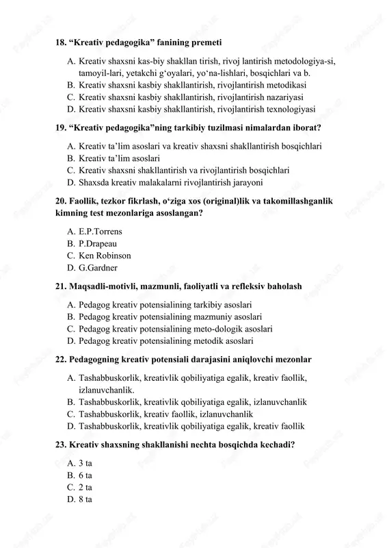 v sifatlarni rivojlantirishning 2-yo‘li a. amaliy kreativ harakat ko‘nikmalarini rivojlantirish b. kreativ fikrlash ko‘nikmasini shakllantirish c. kreativ faoliyat jarayonlarni tashkil etish d. kreativ mahsulot (ishlanma)lardan foydalanish. 2-variant 1. kreativ sifatlarni rivojlantirishning 3-yo‘li a. kreativ faoliyat jarayonlarni tashkil etish b. kreativ fikrlash ko‘nikmasini shakllantirish c. amaliy kreativ harakat ko‘nikmalarini rivojlantirish d. kreativ mahsulot (ishlanma)lardan foydalanish 2. kreativ shaxs-ni kasbiy shakllantirish va rivojlantirish jarayoni a. “kreativ pedagogika” fanining ob’ekti b. “kreativ pedagogika” fanining predmeti c. “kreativ pedagogika” fanining mazmuni d. “kreativ pedagogika” fanining maqsadi 3. kreativ ta’lim asoslari va kreativ shaxsni shakllantirish bosqichlari a. “kreativ pedagogika”ning tarkibiy tuzilmasi b. “kreativ pedagogika”ning tahliliy tuzilmasi c. “kreativ pedagogika”ning mazmuniy tuzilmasi d. “kreativ pedagogika”ning kompetensiyaviy tuzilmasi 4. shaxs kreativli-gini aniqlovchi 2ta test turlarining muallifi kim? a. e.p.torrens b. p.drapeau c. ken robinson d. g.gardner 4. kreativ sifatlarni rivojlantirish yo‘llari nechta? a. 4 ta b. 8 ta c. 6 ta d. 2 ta 5.pedagog kreativ potensialining …