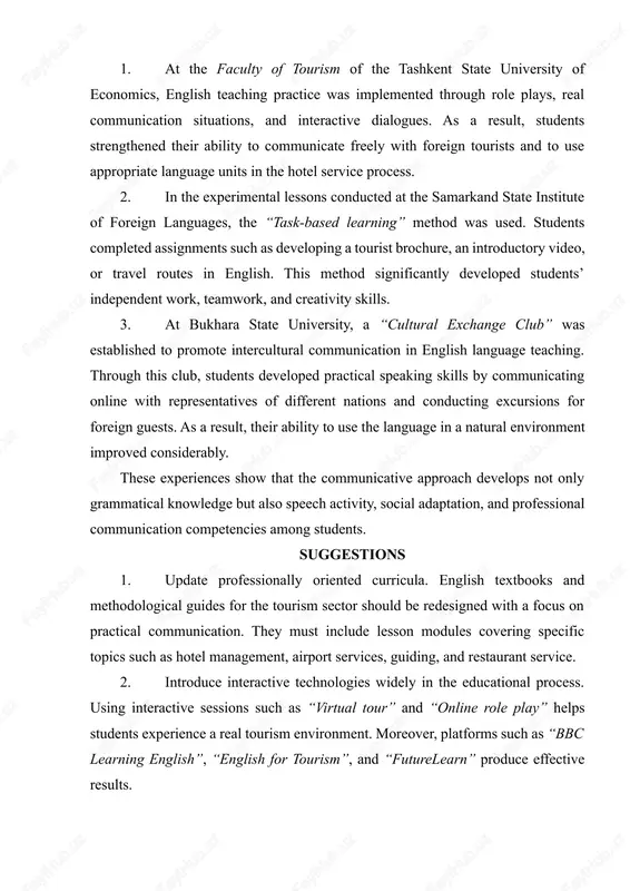 esult, students strengthened their ability to communicate freely with foreign tourists and to use appropriate language units in the hotel service process. 2. in the experimental lessons conducted at the samarkand state institute of foreign languages, the “task-based learning” method was used. students completed assignments such as developing a tourist brochure, an introductory video, or travel routes in english. this method significantly developed students’ independent work, teamwork, and creativity skills. 3. at bukhara state university, a “cultural exchange club” was established to promote intercultural communication in english language teaching. through this club, students developed practical speaking skills by communicating online with representatives of different nations and conducting excursions for foreign guests. as a result, their ability to use the language in a natural environment improved considerably. these experiences show that the communicative approach develops not only grammatical knowledge but also speech activity, social adaptation, and professional communication competencies among students. …