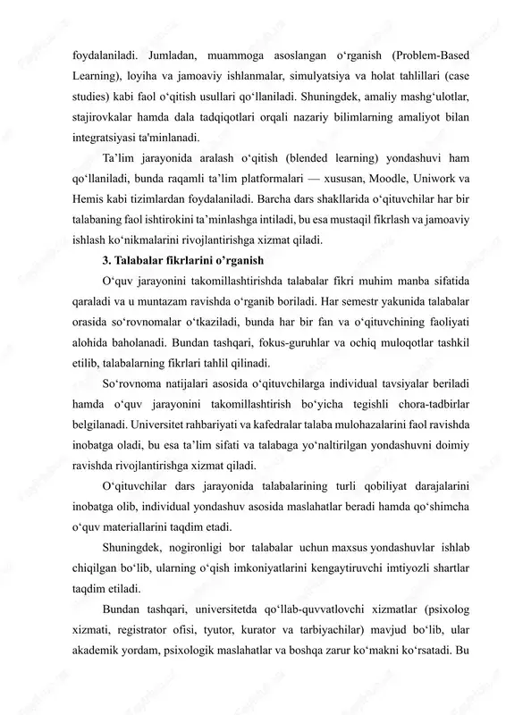 qali amaliyotga joriy etiladi va doimiy takomillashtirib boriladi. 2. o‘qitish metodlari. ta’lim dasturi doirasida talabalarning bilim va ko‘nikmalarini samarali shakllantirish maqsadida turli zamonaviy va interaktiv o‘qitish metodlaridan keng foydalaniladi. jumladan, muammoga asoslangan o‘rganish (problem-based learning), loyiha va jamoaviy ishlanmalar, simulyatsiya va holat tahlillari (case studies) kabi faol o‘qitish usullari qo‘llaniladi. shuningdek, amaliy mashg‘ulotlar, stajirovkalar hamda dala tadqiqotlari orqali nazariy bilimlarning amaliyot bilan integratsiyasi ta'minlanadi. ta’lim jarayonida aralash o‘qitish (blended learning) yondashuvi ham qo‘llaniladi, bunda raqamli ta’lim platformalari — xususan, moodle, uniwork va hemis kabi tizimlardan foydalaniladi. barcha dars shakllarida o‘qituvchilar har bir talabaning faol ishtirokini ta’minlashga intiladi, bu esa mustaqil fikrlash va jamoaviy ishlash ko‘nikmalarini rivojlantirishga xizmat qiladi. 3. talabalar fikrlarini o’rganish o‘quv jarayonini takomillashtirishda talabalar fikri muhim manba sifatida qaraladi va u muntazam ravishda o‘rganib boriladi. har semestr yakunida talabalar orasida so‘rovnomalar o‘tkaziladi, bunda har bir fan va o‘qituvchining faoliyati alohida baholanadi. bundan tashqari, fokus-guruhlar va ochiq muloqotlar tashkil …