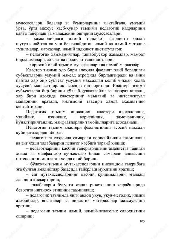 umiy o'rta, o'rta maxsus, oliy va qo'shimcha ta'lim muassasalari; – ta'limning turli darajalaridagi yangilanishlarga muvofiq ravishda kattalarning qo'shimcha ta'limi tizimi 105 muassasalari, bolalar va o'smirlarning maktabgacha, umumiy o'rta, o'rta maxsus kasb-hunar ta'limi pedagogik kadrlarini qayta tayyorlash va malakasini oshirish muassasalari; – hamkorlikdagi ilmiy tadqiqot faoliyati bilan shug'ullanayotgan va uni belgilaydigan ilmiy va ilmiy-metodik tuzilmalar, markazlar, ilmiy tadqiqot institutlari; – pedagogik hamjamiyatlar, tashabbuskor jamoalar, jamoat birlashmalari, davlat va nodavlat tashkilotlari; – xorijiy oliy ta'lim muassasalari va ilmiy markazlar. klaster tizimi har biri alohida faoliyat olib boradigan sub'ektlarni umumiy maqsad atrofida birlashtiradi va ayni paytda har bir sub'ekt umumiy maqsaddan kelib chiqqan holda xususiy manfaatdorlik asosida ish yuritadi. klaster tizimi sub'ektlari bir-birini qo'llab-quvvatlaydi va nazorat qiladi, har biri alohida klasterning ma'naviy va intellektual maydonini yaratadi, ijtimoiy ta'siri hamda ahamiyatini kengaytiradi. pedagogik ta'lim inovatsion klasteri aloqadorlik, uzviylik, izchillik, vorisiylik, zamonaviylik, yo'naltirilganlik, manfaatdorlik tamoyillariga asoslanadi. pedagogik ta'lim klasteri faoliyatining asosiy maqsadi quyidagilardan iborat: – …