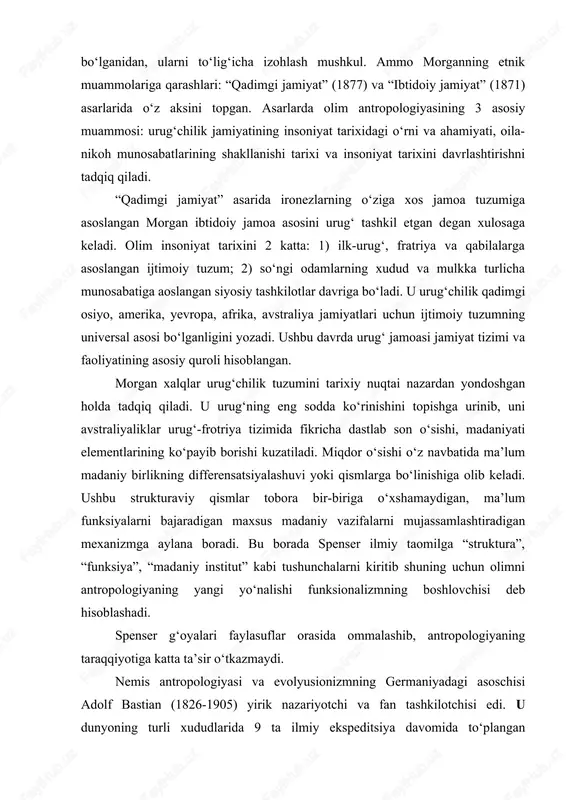 ya ning ahamiyatini alohida belgilaydi. olimning antropologiyada morgan havaskor – olim, fidokor-tadqiqotchi sifatida faoliyat olib borib umrining deyarli 40 yilini dastlab aqsh hindu qabilalari, so‘ngra dunyoning boshqa xududdagi xadqlarni o‘rgandi. uning g‘oyalari mazmunli va ko‘pqirrali bo‘lganidan, ularni to‘lig‘icha izohlash mushkul. ammo morganning etnik muammolariga qarashlari: “qadimgi jamiyat” (1877) va “ibtidoiy jamiyat” (1871) asarlarida o‘z aksini topgan. asarlarda olim antropologiyasining 3 asosiy muammosi: urug‘chilik jamiyatining insoniyat tarixidagi o‘rni va ahamiyati, oila-nikoh munosabatlarining shakllanishi tarixi va insoniyat tarixini davrlashtirishni tadqiq qiladi. “qadimgi jamiyat” asarida ironezlarning o‘ziga xos jamoa tuzumiga asoslangan morgan ibtidoiy jamoa asosini urug‘ tashkil etgan degan xulosaga keladi. olim insoniyat tarixini 2 katta: 1) ilk-urug‘, fratriya va qabilalarga asoslangan ijtimoiy tuzum; 2) so‘ngi odamlarning xudud va mulkka turlicha munosabatiga aoslangan siyosiy tashkilotlar davriga bo‘ladi. u urug‘chilik qadimgi osiyo, amerika, yevropa, afrika, avstraliya jamiyatlari uchun ijtimoiy tuzumning universal asosi bo‘lganligini yozadi. ushbu davrda urug‘ jamoasi jamiyat tizimi va faoliyatining asosiy quroli …