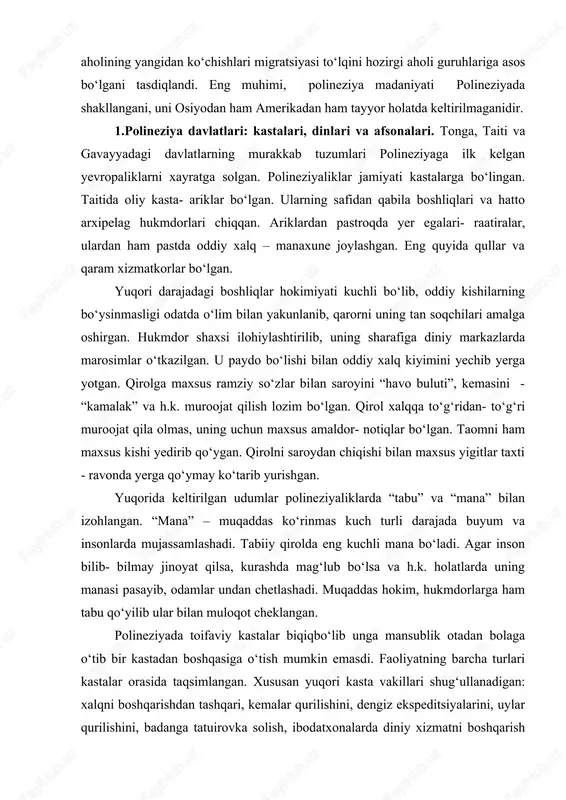 b kelganlar. m. av. ii ming yillik o‘rtalaridan tonga va samoa orollaridagi aholining yangidan ko‘chishlari migratsiyasi to‘lqini hozirgi aholi guruhlariga asos bo‘lgani tasdiqlandi. eng muhimi, polineziya madaniyati polineziyada shakllangani, uni osiyodan ham amerikadan ham tayyor holatda keltirilmaganidir. 1.polineziya davlatlari: kastalari, dinlari va afsonalari. tonga, taiti va gavayyadagi davlatlarning murakkab tuzumlari polineziyaga ilk kelgan yevropaliklarni xayratga solgan. polineziyaliklar jamiyati kastalarga bo‘lingan. taitida oliy kasta- ariklar bo‘lgan. ularning safidan qabila boshliqlari va hatto arxipelag hukmdorlari chiqqan. ariklardan pastroqda yer egalari- raatiralar, ulardan ham pastda oddiy xalq – manaxune joylashgan. eng quyida qullar va qaram xizmatkorlar bo‘lgan. yuqori darajadagi boshliqlar hokimiyati kuchli bo‘lib, oddiy kishilarning bo‘ysinmasligi odatda o‘lim bilan yakunlanib, qarorni uning tan soqchilari amalga oshirgan. hukmdor shaxsi ilohiylashtirilib, uning sharafiga diniy markazlarda marosimlar o‘tkazilgan. u paydo bo‘lishi bilan oddiy xalq kiyimini yechib yerga yotgan. qirolga maxsus ramziy so‘zlar bilan saroyini “havo buluti”, kemasini - “kamalak” va h.k. muroojat qilish lozim bo‘lgan. qirol …