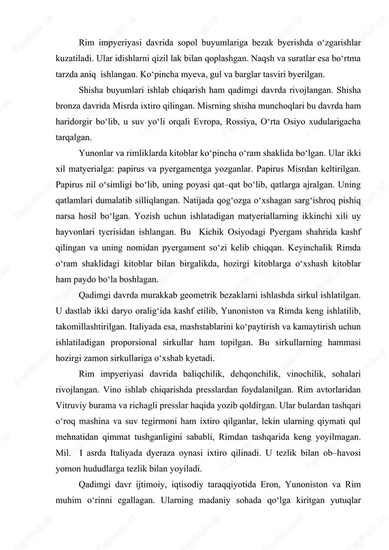 tlar va atrofdagi naqshlar sopolning tabiiy rangida qoldirilgan. mifologik va realistik mavzular nihoyatda aniq va nafis chiziqlar bilan ishlangan. mil.avv.iy asrdan sopol buyumlarni bezashda oq, qizil, yashil va ko‘k bo‘yoqlar bilan ham ishlov byerganlar. badiiy sopol buyumlar ayniqsa, olimpiada g‘oliblariga taqdim etilgan. u oddiy amforaga o‘xshatib ishlangan, lekin qaysi sport turi g‘olibiga mo‘ljallagan bo‘lsa, shu sport turining tasviri tushirilgan. jumladan, mushtlashish, yugurish, nayza otish o‘yinlari va xk. shuningdek, ularda ma’buda afina tasviri ham tushirilgan. rim impyeriyasi davrida sopol buyumlariga bezak byerishda o‘zgarishlar kuzatiladi. ular idishlarni qizil lak bilan qoplashgan. naqsh va suratlar esa bo‘rtma tarzda aniq ishlangan. ko‘pincha myeva, gul va barglar tasviri byerilgan. shisha buyumlari ishlab chiqarish ham qadimgi davrda rivojlangan. shisha bronza davrida misrda ixtiro qilingan. misrning shisha munchoqlari bu davrda ham haridorgir bo‘lib, u suv yo‘li orqali evropa, rossiya, o‘rta osiyo xudularigacha tarqalgan. yunonlar va rimliklarda kitoblar ko‘pincha o‘ram shaklida bo‘lgan. ular ikki xil matyerialga: papirus va …
