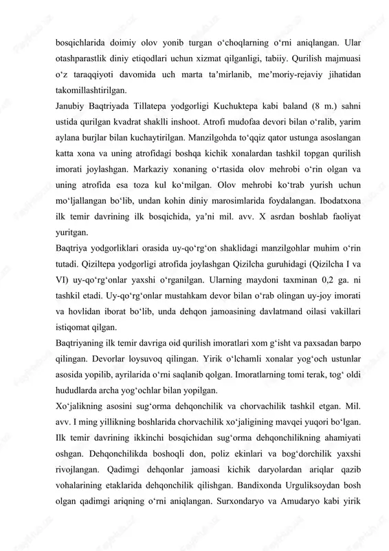 va janubiy baqtriyada tillatepa o‘rganilgan. kuchuktepa yodgorligi 4 ga. iborat bo‘lib, markaziy qismi balandligi 4 m. sahna ustiga qurilgan saroy yoki uy-qo‘rg‘on joylashgan. unda diniy xususiyatga ega xonalar o‘rin olib, ularning ikkita xonasida manzilgohning turli bosqichlarida doimiy olov yonib turgan o‘choqlarning o‘rni aniqlangan. ular otashparastlik diniy etiqodlari uchun xizmat qilganligi, tabiiy. qurilish majmuasi o‘z taraqqiyoti davomida uch marta taʼmirlanib, meʼmoriy-rejaviy jihatidan takomillashtirilgan. janubiy baqtriyada tillatepa yodgorligi kuchuktepa kabi baland (8 m.) sahni ustida qurilgan kvadrat shaklli inshoot. atrofi mudofaa devori bilan o‘ralib, yarim aylana burjlar bilan kuchaytirilgan. manzilgohda to‘qqiz qator ustunga asoslangan katta xona va uning atrofidagi boshqa kichik xonalardan tashkil topgan qurilish imorati joylashgan. markaziy xonaning o‘rtasida olov mehrobi o‘rin olgan va uning atrofida esa toza kul ko‘milgan. olov mehrobi ko‘trab yurish uchun mo‘ljallangan bo‘lib, undan kohin diniy marosimlarida foydalangan. ibodatxona ilk temir davrining ilk bosqichida, yaʼni mil. avv. x asrdan boshlab faoliyat yuritgan. baqtriya yodgorliklari orasida uy-qo‘rg‘on shaklidagi …
