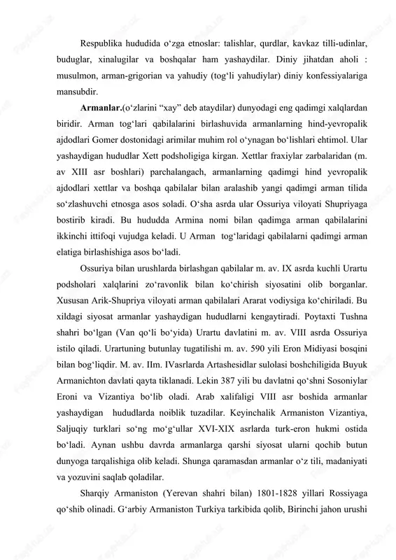 ududda turkiy tilli ozarbayjonjamiyati uzil-kesil shakllanadi. ozarbayjonlar tarkibida afsharlar, qorapapaxilar, shaxssevanlar va h.k. subetnoslar mavjud. respublika hududida o‘zga etnoslar: talishlar, qurdlar, kavkaz tilli-udinlar, buduglar, xinalugilar va boshqalar ham yashaydilar. diniy jihatdan aholi : musulmon, arman-grigorian va yahudiy (tog‘li yahudiylar) diniy konfessiyalariga mansubdir. armanlar.(o‘zlarini “xay” deb ataydilar) dunyodagi eng qadimgi xalqlardan biridir. arman tog‘lari qabilalarini birlashuvida armanlarning hind-yevropalik ajdodlari gomer dostonidagi arimilar muhim rol o‘ynagan bo‘lishlari ehtimol. ular yashaydigan hududlar xett podsholigiga kirgan. xettlar fraxiylar zarbalaridan (m. av xiii asr boshlari) parchalangach, armanlarning qadimgi hind yevropalik ajdodlari xettlar va boshqa qabilalar bilan aralashib yangi qadimgi arman tilida so‘zlashuvchi etnosga asos soladi. o‘sha asrda ular ossuriya viloyati shupriyaga bostirib kiradi. bu hududda armina nomi bilan qadimga arman qabilalarini ikkinchi ittifoqi vujudga keladi. u arman tog‘laridagi qabilalarni qadimgi arman elatiga birlashishiga asos bo‘ladi. ossuriya bilan urushlarda birlashgan qabilalar m. av. ix asrda kuchli urartu podsholari xalqlarini zo‘ravonlik bilan ko‘chirish siyosatini olib borganlar. xususan …