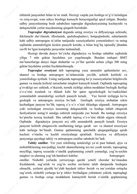 uda sezgir bo’ladi. inson tuproqqa undan foydalanish ya’ni haydash, ekin ekish, sug’orish, hayvonlarni boqish, texnik vositalarni qo’llash, mineral o’g’itlar va pistisitlarni ishlatish jarayonlari bilan ta’sir etadi. hozirgi vaqtda jon boshiga to’g’ri keladigan va oziq-ovqat, xom ashyo hisobiga kamayib borayotganligi qayd etilgan. bunday salbiy jarayonlarning bosh sababchisi tuproqlar digradasiyasining kuchayishi va dehqonchilik yerlar maydonining qisqarib borishidir. tuproqlar digradasiyasi deganda uning eroziya va diflyasiyaga uchrashi, ikkilamchi sho’rlanish, ifloslanish, qashshoqlashuvi, botqoqlashishi, zaharlanishi kabi salbiy antropogen ta’sirlar natijasida xususiyatlarini yomonlashuvi va uning oqibatida unumdorligini keskin pasayib ketishi, u bilan bog’liq iqtisodiy jihatdan xavfli bo’lgan kompleks jarayonlar tushuniladi. hozirgi davrda dunyo bo’yicha digradasiya va boshqa sabablar oqibatida yiliga 7 mln gektar haydalma yer yuqolmoqda. bundan tashqari bmt ma’lumotlariga dunyo faqat shaharlar va yo’llar qurishi uchun yiliga 300 ming gektar haydalma yerdan foydalanilmoqda. tuproqlar eroziyasi deb tuproqning yuza unumdor qatlamlarini suv, shamol va boshqa antropogen ta’sirlarostida yuvilib, uchirib ketilishi va yemirilishiga aytiladi. uning natijasida tuproqning ko’p …