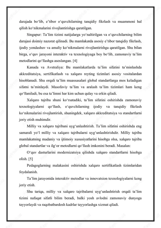 ta’lim sifatini ta’minlashda akkreditatsiya, sertifikatlash va xalqaro reyting tizimlari asosiy vositalardan hisoblanadi. shu orqali ta’lim muassasalari global standartlarga mos keladigan sifatni ta’minlaydi. masofaviy ta’lim va aralash ta’lim tizimlari ham keng qo‘llaniladi, bu esa ta’limni har kim uchun qulay va erkin qiladi. xalqaro tajriba shuni ko‘rsatadiki, ta’lim sifatini oshirishda zamonaviy texnologiyalarni qo‘llash, o‘quvchilarning ijodiy va tanqidiy fikrlash ko‘nikmalarini rivojlantirish, shuningdek, xalqaro akkreditatsiya va standartlarni joriy etish muhimdir. milliy va xalqaro tajribani uyg‘unlashtirish. ta’lim sifatini oshirishda eng samarali yo‘l milliy va xalqaro tajribalarni uyg‘unlashtirishdir. milliy tajriba mamlakatning madaniy va ijtimoiy xususiyatlarini hisobga olsa, xalqaro tajriba global standartlar va ilg‘or metodlarni qo‘llash imkonini beradi. masalan: o‘quv dasturlarini modernizatsiya qilishda xalqaro standartlarni hisobga olish. [5] pedagoglarning malakasini oshirishda xalqaro sertifikatlash tizimlaridan foydalanish. ta’lim jarayonida interaktiv metodlar va innovatsion texnologiyalarni keng joriy etish. shu tariqa, milliy va xalqaro tajribalarni uyg‘unlashtirish orqali ta’lim tizimi nafaqat sifatli bilim beradi, balki yosh avlodni zamonaviy dunyoga tayyorlaydi va raqobatbardosh …