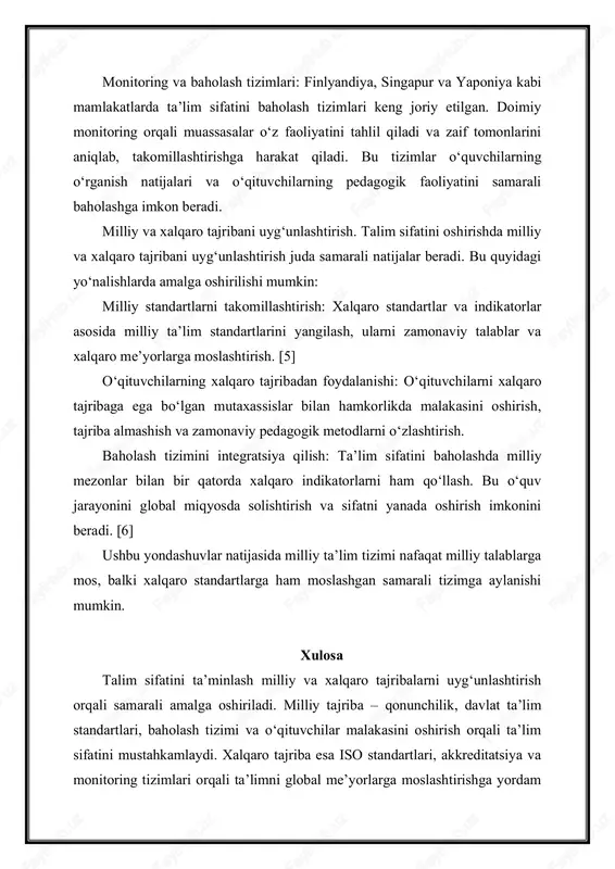ro standartlar va indikatorlar asosida milliy taʼlim standartlarini yangilash, ularni zamonaviy talablar va xalqaro meʼyorlarga moslashtirish. [5] o‘qituvchilarning xalqaro tajribadan foydalanishi: o‘qituvchilarni xalqaro tajribaga ega bo‘lgan mutaxassislar bilan hamkorlikda malakasini oshirish, tajriba almashish va zamonaviy pedagogik metodlarni o‘zlashtirish. baholash tizimini integratsiya qilish: taʼlim sifatini baholashda milliy mezonlar bilan bir qatorda xalqaro indikatorlarni ham qo‘llash. bu o‘quv jarayonini global miqyosda solishtirish va sifatni yanada oshirish imkonini beradi. [6] ushbu yondashuvlar natijasida milliy taʼlim tizimi nafaqat milliy talablarga mos, balki xalqaro standartlarga ham moslashgan samarali tizimga aylanishi mumkin. xulosa talim sifatini taʼminlash milliy va xalqaro tajribalarni uyg‘unlashtirish orqali samarali amalga oshiriladi. milliy tajriba – qonunchilik, davlat taʼlim standartlari, baholash tizimi va o‘qituvchilar malakasini oshirish orqali taʼlim sifatini mustahkamlaydi. xalqaro tajriba esa iso standartlari, akkreditatsiya va monitoring tizimlari orqali taʼlimni global meʼyorlarga moslashtirishga yordam beradi. milliy va xalqaro tajribalarni uyg‘unlashtirish taʼlim tizimini samarali va raqobatbardosh qiladi, o‘quvchilarni zamonaviy talablar va xalqaro standartlarga mos …