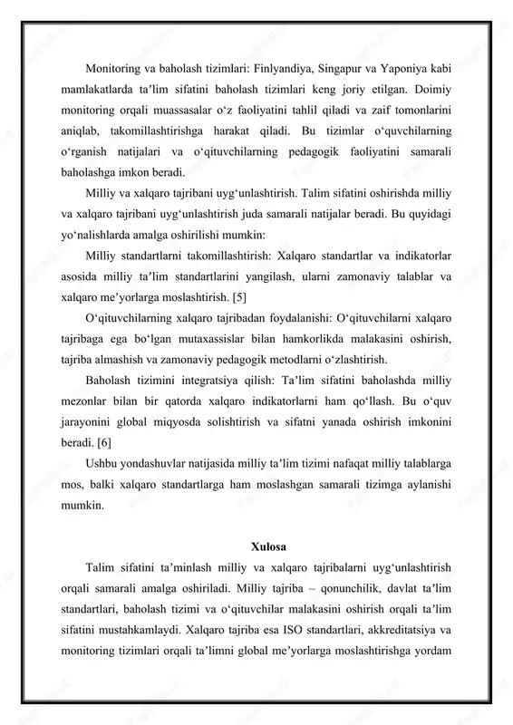 ro standartlar va indikatorlar asosida milliy taʼlim standartlarini yangilash, ularni zamonaviy talablar va xalqaro meʼyorlarga moslashtirish. [5] o‘qituvchilarning xalqaro tajribadan foydalanishi: o‘qituvchilarni xalqaro tajribaga ega bo‘lgan mutaxassislar bilan hamkorlikda malakasini oshirish, tajriba almashish va zamonaviy pedagogik metodlarni o‘zlashtirish. baholash tizimini integratsiya qilish: taʼlim sifatini baholashda milliy mezonlar bilan bir qatorda xalqaro indikatorlarni ham qo‘llash. bu o‘quv jarayonini global miqyosda solishtirish va sifatni yanada oshirish imkonini beradi. [6] ushbu yondashuvlar natijasida milliy taʼlim tizimi nafaqat milliy talablarga mos, balki xalqaro standartlarga ham moslashgan samarali tizimga aylanishi mumkin. xulosa talim sifatini taʼminlash milliy va xalqaro tajribalarni uyg‘unlashtirish orqali samarali amalga oshiriladi. milliy tajriba – qonunchilik, davlat taʼlim standartlari, baholash tizimi va o‘qituvchilar malakasini oshirish orqali taʼlim sifatini mustahkamlaydi. xalqaro tajriba esa iso standartlari, akkreditatsiya va monitoring tizimlari orqali taʼlimni global meʼyorlarga moslashtirishga yordam beradi. milliy va xalqaro tajribalarni uyg‘unlashtirish taʼlim tizimini samarali va raqobatbardosh qiladi, o‘quvchilarni zamonaviy talablar va xalqaro standartlarga mos …