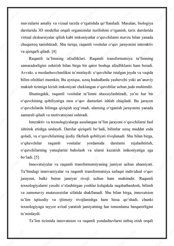 koniyati cheklangan o‘quvchilar uchun juda muhimdir. shuningdek, raqamli vositalar ta’limni shaxsiylashtiradi, ya’ni har bir o‘quvchining qobiliyatiga mos o‘quv dasturlari ishlab chiqiladi. bu jarayon o‘quvchilarda bilimga qiziqish uyg‘otadi, ularning o‘rganish jarayonini yanada samarali qiladi va motivatsiyani oshiradi. interaktiv va texnologiyalarga asoslangan ta’lim jarayoni o‘quvchilarni faol ishtirok etishga undaydi. darslar qiziqarli bo‘ladi, bilimlar uzoq muddat esda qoladi, va o‘quvchilarning ijodiy fikrlash qobiliyati rivojlanadi. shu bilan birga, o‘qituvchilar raqamli vositalar yordamida darslarni rejalashtirish, o‘quvchilarning yutuqlarini baholash va ularni kuzatish imkoniyatiga ega bo‘ladi. [5] innovatsiyalar va raqamli transformatsiyaning jamiyat uchun ahamiyati. ta’limdagi innovatsiyalar va raqamli transformatsiya nafaqat individual o‘quv jarayoni, balki butun jamiyat rivoji uchun ham muhimdir. raqamli texnologiyalarni yaxshi o‘zlashtirgan yoshlar kelajakda raqobatbardosh, bilimli va zamonaviy mutaxassislar sifatida shakllanadi. shu bilan birga, innovatsion ta’lim iqtisodiy va ijtimoiy rivojlanishga ham hissa qo‘shadi, chunki texnologiyaga tayyor avlod yaratish jamiyatning har tomonlama barqarorligini ta’minlaydi. ta’lim tizimida innovatsion va raqamli yondashuvlarni tatbiq etish orqali nafaqat bilim olish …