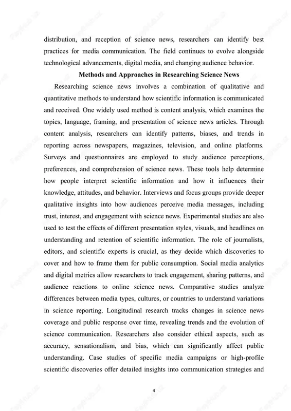 ypes, cultures, or countries to understand variations in science reporting. longitudinal research tracks changes in science news coverage and public response over time, revealing trends and the evolution of science communication. researchers also consider ethical aspects, such as accuracy, sensationalism, and bias, which can significantly affect public understanding. case studies of specific media campaigns or high-profile scientific discoveries offer detailed insights into communication strategies and 5 outcomes. the integration of technology, such as ai-driven content analysis, has enhanced the efficiency and precision of studying science news. combining multiple research methods provides a comprehensive understanding of both content production and audience reception. understanding methods and approaches in science news research is essential for improving science communication, fostering literacy, and encouraging public engagement with scientific issues. impact and challenges of science news science news has a profound impact on public understanding, decision- making, and attitudes toward science and technology. accurate reporting of …