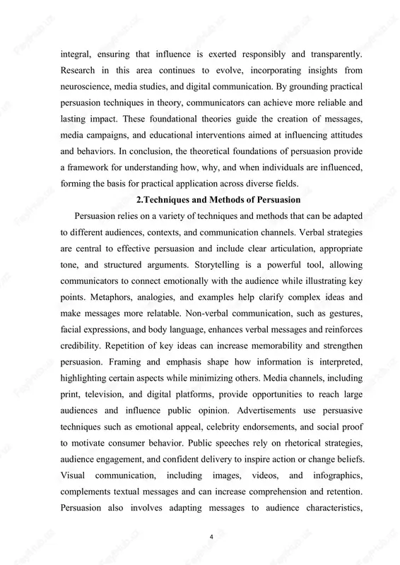 ch large audiences and influence public opinion. advertisements use persuasive techniques such as emotional appeal, celebrity endorsements, and social proof to motivate consumer behavior. public speeches rely on rhetorical strategies, audience engagement, and confident delivery to inspire action or change beliefs. visual communication, including images, videos, and infographics, complements textual messages and can increase comprehension and retention. persuasion also involves adapting messages to audience characteristics, 5 considering cultural, social, and demographic factors. interactive techniques, such as polls, quizzes, and discussions, allow audiences to engage directly with content, enhancing influence. ethical persuasion requires honesty, transparency, and respect for the audience’s autonomy, avoiding manipulation or coercion. social influence principles, such as reciprocity, commitment, liking, and authority, are frequently applied in persuasive messaging. digital platforms enable personalized and targeted persuasion, using data analytics to tailor content for individual preferences. feedback and audience response are important in refining persuasive strategies and measuring effectiveness. combining …
