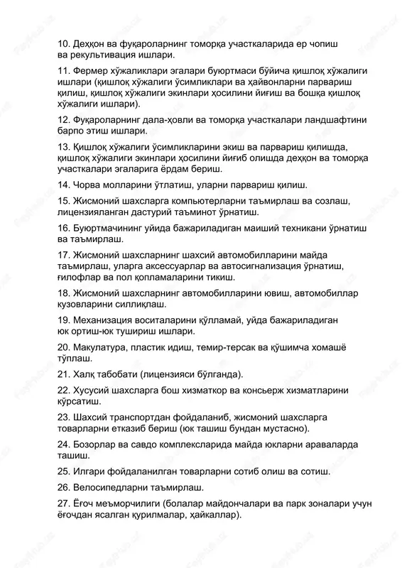 uyish, bo'yoqchilik, suvoqchilik ishlari, g'isht va kafel terish, perforatsiya, duradgorlik, chilangarlik va boshqa umumiy qurilish ishlari). 8. jismoniy shaxslarning santexnika uskunalarini mayda ta'mirlash va o'rnatish. 9. jismoniy shaxslarga kvartira ichida (shaxsiy qurilish ishlarida — uy ichida) elektr montaj ishlari (elektr xavfsizligi bo'yicha ruxsati bo'lganda). 10. dehqon va fuqarolarning tomorqa uchastkalarida er chopish va rekultivatsiya ishlari. 11. fermer xo'jaliklari egalari buyurtmasi bo'yicha qishloq xo'jaligi ishlari (qishloq xo'jaligi o'simliklari va hayvonlarni parvarish qilish, qishloq xo'jaligi ekinlari hosilini yig'ish va boshqa qishloq xo'jaligi ishlari). 12. fuqarolarning dala-hovli va tomorqa uchastkalari landshaftini barpo etish ishlari. 13. qishloq xo'jaligi o'simliklarini ekish va parvarish qilishda, qishloq xo'jaligi ekinlari hosilini yig'ib olishda dehqon va tomorqa uchastkalari egalariga yordam berish. 14. chorva mollarini o'tlatish, ularni parvarish qilish. 15. jismoniy shaxslarga kompyuterlarni ta'mirlash va sozlash, litsenziyalangan dasturiy ta'minot o'rnatish. 16. buyurtmachining uyida bajariladigan maishiy texnikani o'rnatish va ta'mirlash. 17. jismoniy shaxslarning shaxsiy avtomobillarini mayda ta'mirlash, ularga aksessuarlar va avtosignalizatsiya …