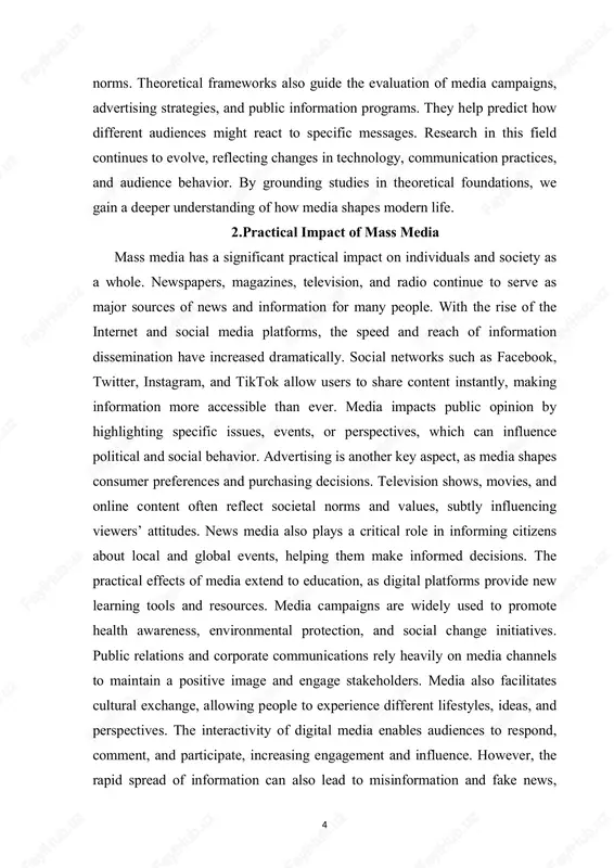 ltural exchange, allowing people to experience different lifestyles, ideas, and perspectives. the interactivity of digital media enables audiences to respond, comment, and participate, increasing engagement and influence. however, the rapid spread of information can also lead to misinformation and fake news, 5 which affects public perception and decision-making. media can mobilize social movements by raising awareness and encouraging collective action. it impacts politics by shaping electoral campaigns, public debates, and policy discussions. media content can influence personal identity, social relationships, and even mental health through exposure to certain messages or trends. organizations use media strategically to reach target audiences, build brand loyalty, and achieve marketing goals. the practical impact of media is evident in both daily life and large-scale societal processes. understanding these effects allows individuals to navigate media content critically and responsibly. in conclusion, mass media is a powerful tool that affects behavior, communication, and culture in multiple practical …