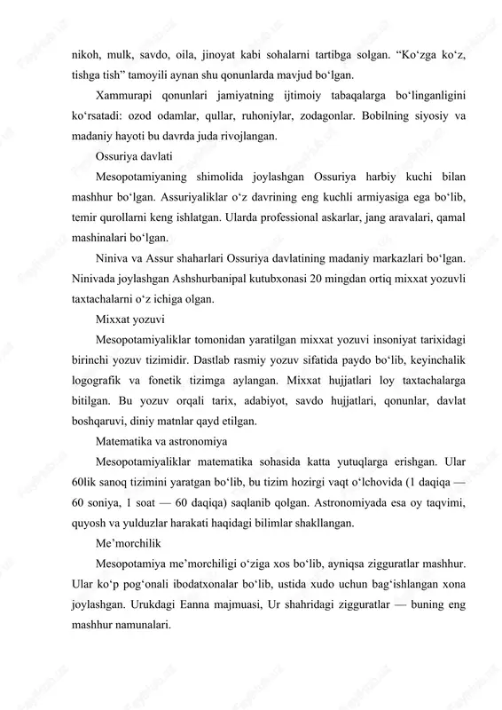 eanna majmuasi, ur shahridagi zigguratlar — buning eng mashhur namunalari. uylarda loy g‘isht, pishiq g‘isht ishlatilgan. arxitektura ancha rivojlangan: devoriy rasmlar, haykaltaroshlik, relyeflar keng tarqalgan. din va mifologiya mesopotamiyaliklarning dini ko‘p xudolik edi. har bir shahar-davlatning o‘z homiy xudosi bo‘lgan: — enlil — osmon va shamol xudosi, — enki — donishmandlik va suv xudosi, — inanna — sevgi va urush ma’budasi. ularning mifologiyasi keyinchalik yunon, hatto diniy matnlarga ham ta’sir ko‘rsatgan. xalq og‘zaki ijodi va adabiyot mesopotamiya adabiyoti mixxat yozuvlari orqali bizgacha yetib kelgan. eng mashhur asar — “gilgamesh dostoni” bo‘lib, u do‘stlik, mardlik va abadiy hayot qidiruvi haqidagi epik asardir. unda nuh to‘foniga o‘xshash voqealar ham tasvirlangan. shuningdek, maqollar, iboralar, ertak va afsonalar ham rivoj topgan. iqtisodiyot va savdo mesopotamiya iqtisodiy hayoti sug‘orma dehqonchilikka asoslangan. arpa, bug‘doy, kunjut, xurmo yetishtirilgan. savdo karvon yo‘llari orqali hind vodiysi, misr, anatoliya bilan aloqalar yo‘lga qo‘yilgan. kumush, mis, qalay, yog‘och, tosh mahsulotlari keng …