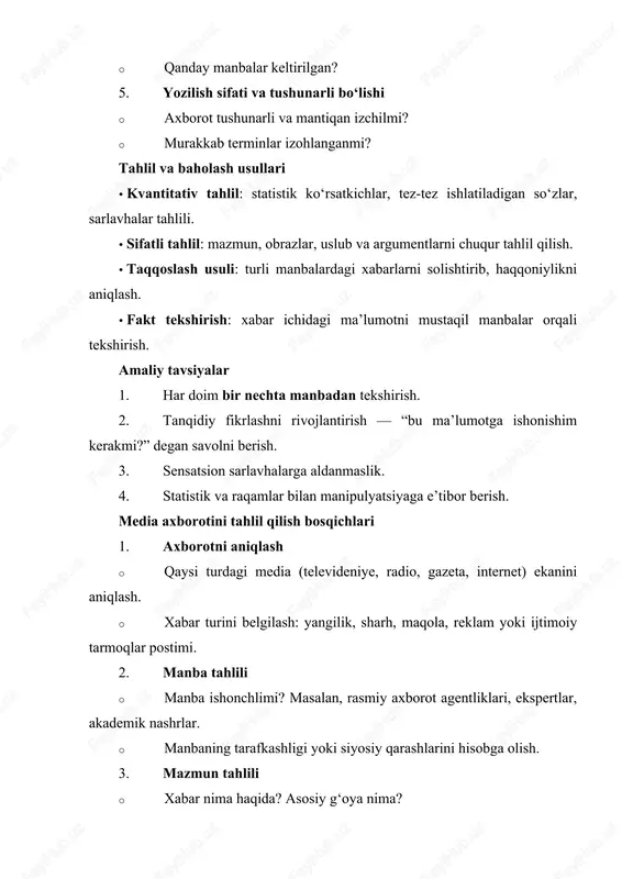 avvalgi bayonotlar bilan solishtirilishi til va uslub tahlili xabar tarafkashlik yoki manipulyatsiyani aniqlash sensatsion sarlavhalar, kuchli metaforalar solishtirish turli manbalarni taqqoslash bir voqea haqida mahalliy va xalqaro manbalarni solishtirish statistik tahlil raqamlar va grafiklarni tekshirish keltirilgan foizlar, diagrammalar va ularning manbalari amaliy tavsiyalar va maslahatlar 1. har doim shubhali bo‘lgan xabarni tekshirish. 2. turli manbalardan xabarlarni solishtirish – bu eng samarali usul. 3. sensatsion sarlavhalarga ishonmaslik – ular ko‘pincha hissiyot uyg‘otish uchun ishlatiladi. 4. axborot bilan ishlashda tanqidiy fikrlashni rivojlantirish. 5. vizual materiallarga e’tibor berish – rasm va videolar ham manipulyatsiya qilinishi mumkin. media axborotining tahlilining chuqur jihatlari axborot tahlilining maqsadi · foydalanuvchini soxta va manipulyativ ma’lumotdan himoya qilish. · axborot manbalarining ob’ektivligini va ishonchliligini baholash. · media matnlari va xabarlar orqali jamiyat fikri va qarashlarini o‘rganish. tahlil qilinadigan elementlar 1. sarlavha · diqqatni jalb qiluvchi so‘zlar ishlatilganmi? · sarlavha matn mazmunini to‘liq aks ettiradimi yoki manipulyatsiya qiladimi? 2. kirish …