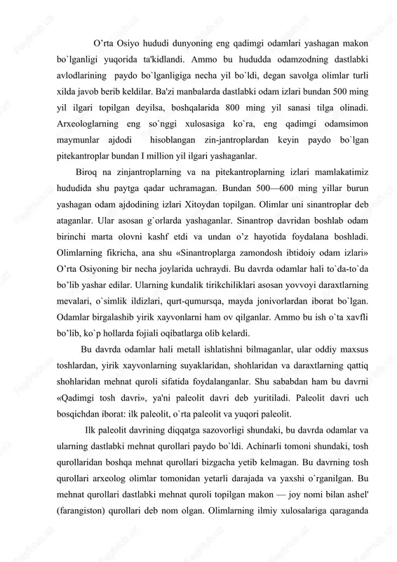 i uch bosqichdan iborat: ilk paleolit, o`rta paleolit va yuqori paleolit. ilk paleolit davrining diqqatga sazovorligi shundaki, bu davrda odamlar va ularning dastlabki mehnat qurol​lari paydo bo`ldi. achinarli tomoni shundaki, tosh qurollaridan boshqa mehnat qurollari bizgacha yetib kelmagan. bu davrning tosh qurollari arxeolog olimlar tomonidan yetarli darajada va yaxshi o`rganilgan. bu mehnat qurollari dastlabki mehnat quroli topilgan makon — joy nomi bilan ashel' (farangiston) qurollari deb nom olgan. olimlarning ilmiy xulosalariga qaraganda ashel davri bundan bir million yil burun boshlangan va miloddan avvalgi 200—100 minginchi yillargacha davom etgan. bu davrda yer kurrasida bir qator tabiiy geografik o`zgarishlar yuz berdi. himolay, tibet, pomir va tyanshan singari baland va osmono`par tog`lar qad ko`tardi. geologlarning hisobiga ko`ra, tabiatning yozi issiq, qurug’ va qishi sovuq, yog`ingarchilik kam bo`lgan. natijada o’rta osiyoning hozirgi cho`l va dashtlari shakllangan, shu sharoitga moslashgan xayvonot dunyosi vujudga keylgan, o`simliklar olami qaror topgan. ashel davrining oxirlarida xavo keskin soviy boshlagan, …