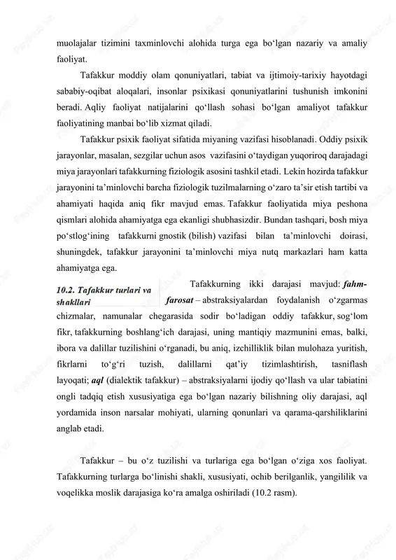 aqliy faoliyat natijalarini qo‘llash sohasi bo‘lgan amaliyot tafakkur faoliyatining manbai bo‘lib xizmat qiladi. tafakkur psixik faoliyat sifatida miyaning vazifasi hisoblanadi. oddiy psixik jarayonlar, masalan, sezgilar uchun asos vazifasini o‘taydigan yuqoriroq darajadagi miya jarayonlari tafakkurning fiziologik asosini tashkil etadi. lekin hozirda tafakkur jarayonini ta’minlovchi barcha fiziologik tuzilmalarning o‘zaro ta’sir etish tartibi va ahamiyati haqida aniq fikr mavjud emas. tafakkur faoliyatida miya peshona qismlari alohida ahamiyatga ega ekanligi shubhasizdir. bundan tashqari, bosh miya po‘stlog‘ining tafakkurni gnostik (bilish) vazifasi bilan ta’minlovchi doirasi, shuningdek, tafakkur jarayonini ta’minlovchi miya nutq markazlari ham katta ahamiyatga ega. tafakkurning ikki darajasi mavjud: fahm-farosat – abstraksiyalardan foydalanish o‘zgarmas chizmalar, namunalar chegarasida sodir bo‘ladigan oddiy tafakkur, sog‘lom fikr, tafakkurning boshlang‘ich darajasi, uning mantiqiy mazmunini emas, balki, ibora va dalillar tuzilishini o‘rganadi, bu aniq, izchilliklik bilan mulohaza yuritish, fikrlarni to‘g‘ri tuzish, dalillarni qat’iy tizimlashtirish, tasniflash layoqati; aql (dialektik tafakkur) – abstraksiyalarni ijodiy qo‘llash va ular tabiatini ongli tadqiq etish xususiyatiga ega …