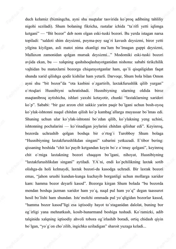 rang ikkita, uchta do`ppi tayyorlash”larini aytadi. agar tag bilan ipak puli chiqarib tashlansa, bozor bu og`ir mehnatni qanday baholayotgani ko`rinadi. to`g`ri, bu hol shum bolaga borib turgan adolatsizlik bo`lib tuyuladi. biroq, nachoraki, bu narx o`zida do`ppido`z qizning bir haftalik mehnati bahosinigina emas, xaridorlarning ojiz imkoniyatlarini ham ifoda etadi. zero, bozor — iqtisodiy hayot barometri, unda xalqning iqtisodiy holati ko`zgudagidek aks etadi. shu bois ham qissada bozor, undagi savdo-sotiq tasviriga qayta-qayta duch kelamiz (bizningcha, ayni shu nuqtalar tasvirida ko`proq adibning tahliliy nigohi seziladi). shum bolaning fikricha, rastalar ichida “ta`rifi yetti iqlimga ketgani” — “bit bozor” deb nom olgan eski-tuski bozori. bu yerda istagan narsa topiladi: “saldoti shim deysizmi, poyma-poy sag`ri kavush deysizmi, biror yetti yilgina kiyilgan, asli matoi nima ekanligi ma`lum bo`lmagan guppi deysizmi, mallaxon zamonidan qolgan mursak deysizmi...” modomiki eski-tuski bozori avjida ekan, bu — xalqning qashshoqlashayotganidan nishona: sababi tirikchilik vajhidan bu mataxlarni bozorga chiqarayotganlar ham, qo`li qisqaligidan faqat shunda …