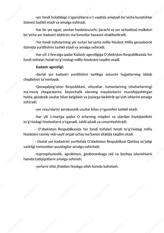 fiqlashtirib boradi; -davlat kadastrlari yagona tizimi tarkibida davlat yer kadastri yuritilishida qoraqalpog‘iston respublikasi, viloyatlar va toshkent shahri tuman (shahar)lar ma’muriy chegaralari kesimida kadastr zonalari, kadastr massivlari, kadastr mavzelari shakllanishi va yuritilishini ta’minlaydi; -yerlarning tabiiy, xo‘jalik va huquqiy rejimi, toifalari, yer uchastkalarining o‘rni va o‘lchamlari, yer egalari, yerdan foydalanuvchilar, ijarachilar va mulkdorlar o‘rtasidagi taqsimoti to‘g‘risidagi elektron ma’lumotlarni shakllantiradi. davlat kadastrlari palatasi: -yer kadastriga oid ochiq geoaxborot ma’lumotlarining internet jahon axborot tarmog‘ida keng yoritilishini tashkil etadi, manfaatdor vazirliklar va idoralarga ma’lumotlar taqdim etadi; -yer fondi holatidagi o‘zgarishlarni o‘z vaqtida aniqlash bo‘yicha kuzatishlar tizimini tashkil etadi va amalga oshiradi; -har bir yer egasi, yerdan foydalanuvchi, ijarachi va yer uchastkasi mulkdori bo‘yicha yer kadastri elektron ma’lumotlar bazasini shakllantiradi; -yer fondi toifalarining yer turlari bo‘yicha milliy hisobot milliy geoaxborot tizimida yuritilishini tashkil etadi va amalga oshiradi; -har yili 1-fevralga qadar kadastr agentligiga o‘zbekiston respublikasida yer fondi toifalari holati to‘g‘risidagi milliy hisobotni taqdim etadi. kadastr agentligi: …