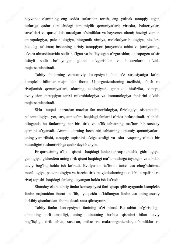 . er qurrasining o’lik qismi haqidagi fanlar tuproqshunoslik, gidrologiya, geologiya, gidrosfera uning tirik qismi haqidagi ma’lumotlarga tayangan va u bilan uzviy bog’liq holda ish ko’radi. evolyusion ta’limot tarixi esa chog’ishtirma morfologiya, paleontologiya va barcha tirik mavjudotlarning tuzilishi, tarqalishi va rivoj topishi haqidagi fanlarga tayangan holda ish ko’radi. shunday ekan, tabiiy fanlar konsepsiyasi fani qisqa qilib aytganda kompleks fanlar majmuidan iborat bo’lib, yuqorida ta’kidlangan fanlar esa uning asosiy tarkibiy qismlaridan iborat desak xato qilmaymiz. tabiiy fanlar konsepsiyasi fanining o’zi nima? bu tabiat to’g’risidagi, tabiatning turli-tumanligi, uning koinotning boshqa qismlari bilan uzviy bog’liqligi, tirik tabiat, xususan, mikro va makroorganizmlar, o’simliklar va hayvonot olami, odam, uning kelib chiqishi va evolyusiyasi, geografik tarqalishi, tirik organizmlar populyasiyalarining ko’payishi, zamon va makonda tuzilishning o’zgarish qonuniyatlari, irsiyat va o’zgaruvchanlik. uning genetik sistemasi, individlar o’rtasida mavjud turli-tumanlilikning mazmuni va ahamiyati, yashash uchun kurash jarayonida tabiiy tanlanish va hokazolarning koinot tarkibida yagona tiriklik mavjud yer qurrasidagi biologik jarayonlar atmosfera …