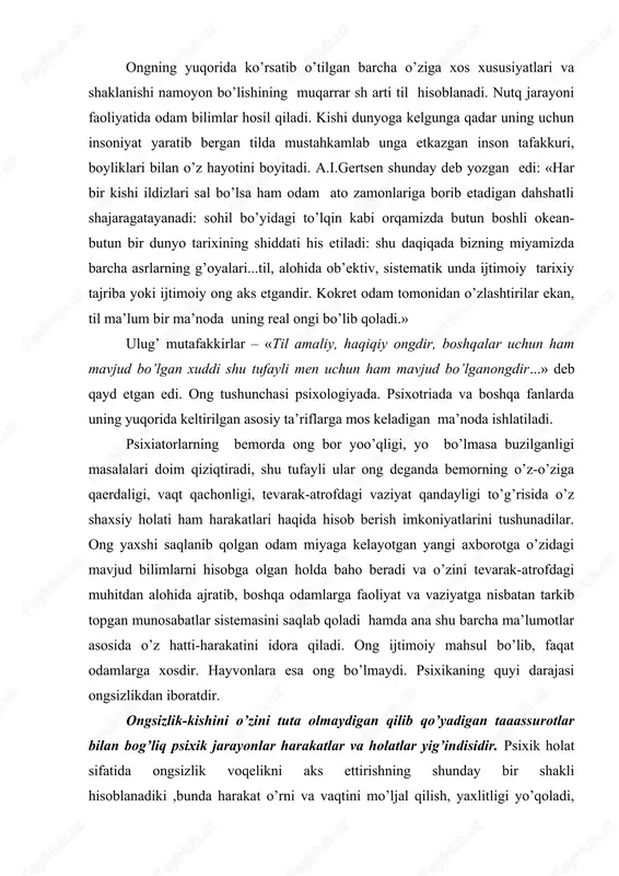 an iboratdir. ongsizlik-kishini o’zini tuta olmaydigan qilib qo’yadigan taaassurotlar bilan bog’liq psixik jarayonlar harakatlar va holatlar yig’indisidir. psixik holat sifatida ongsizlik voqelikni aks ettirishning shunday bir shakli hisoblanadiki ,bunda harakat o’rni va vaqtini mo’ljal qilish, yaxlitligi yo’qoladi, hatti-harakatining nutq yordamida boshqarilshi buziladi. ongsizlikka quyidagi psixik holatlarni kiritish mumkin: uyqu paytida yuz beradigan psixik hodisalar (tush ko’rish) sezilmaydigan lekin haqiqatda ham ta’sir ko’rsatadigan kuzatuvchilarga javob reaktsiyalari: oldinlari ong harakat bo’lib, lekin takrorlanaverib avtomatlashib ketgan va shunga ko’ra endilikda anglanmaydigan bo’lib qolgan harakatlar faoliyatiga undovchi ammo maqsad hissidan anglanmaydigan ayrim moyillar, ongsizlik hodisalariga bemor kishining psixikasida ro’y beradigan ba’zi bir protologik hodisalarni-alahlash, ko’ziga yo’q narsalarning ko’rinishi kabilarni ham ko’rish mumkin. shularga, asoslanib ongsizlikning ongga qarama-qarshi deb hisoblash, uni hayvonlar psixikasiga tenglashtirish noto’g’ri bo’lar edi. ongsizlik muammosi ongsizlik (psixologiyada) — ong ishtirokisiz sodir boʻladigan ruhiy jarayon va holatlar. ongsizlik koʻpincha, badan harakatida, xotirasida, xayolida namoyon boʻladi. real mavjud, lekin sezilmaydigan qoʻzgʻatgichlar vujudga keltiradigan …