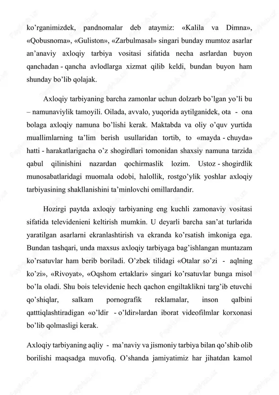 etkazish yo‘llaridan biri. uning vositalari ko‘p. ulaming bir qismi an’anaviy tarbiya vositalari bo‘lsa, yana bir qismi zamonaviy vositalar. odatda, har ikki turdagi vositalardan foydalaniladi. chunonchi, maktabgacha bo’lgan axloqiy tarbiyada ertak va rivoyatlar vositasidagi an anaviy tarbiya bilan o‘yinchoqlar va o‘yinlar vositasidagi zamonaviy tarbiya muvaffaqiyatli qo‘llaniladi; bunda bola qizg‘anchiqlik, g‘irromlik qilmaslikka, halol bo‘lishga o'yinlar yordamida da’vat etiladi. bolalar axloqiy tarbiyasida televideniye, radio, qo‘g‘irchoq teatri, kino san’ati katta rol o ynaydi. umuman, axloqiy tarbiyaning eng kuchli vositasi — san’at. bu vosita aholining barcha tabaqasini, turli yoshdagi shaxslarni qamrab oladi. ayniqsa, san’atning badiiy adabiyot turi keng qamrovli. ertakdan tortib romangacha bo‘lgan janrlarda chop etilgan asarlar shaxsning axloqiy shakllanishida ulkan xizmat ko‘rsatadilar. ular orqali kitobxon tarbiyalanuvchi sifatida ezgulik va yovuzlik nimaligini badiiy idrok etadi; ideal tanlashda ham ularning ahamiyati katta. bundan tashqari, badiiy adabiyotning bevosita axloqiy tarbiyaga mo‘ljallangan hikoyatlar, rivoyatlar va nasihatlar majmualari borki, biz ulami, awal aytganimizdek, pandnomalar deb ataymiz: “kalila va dimna”,”qobusnoma”, …