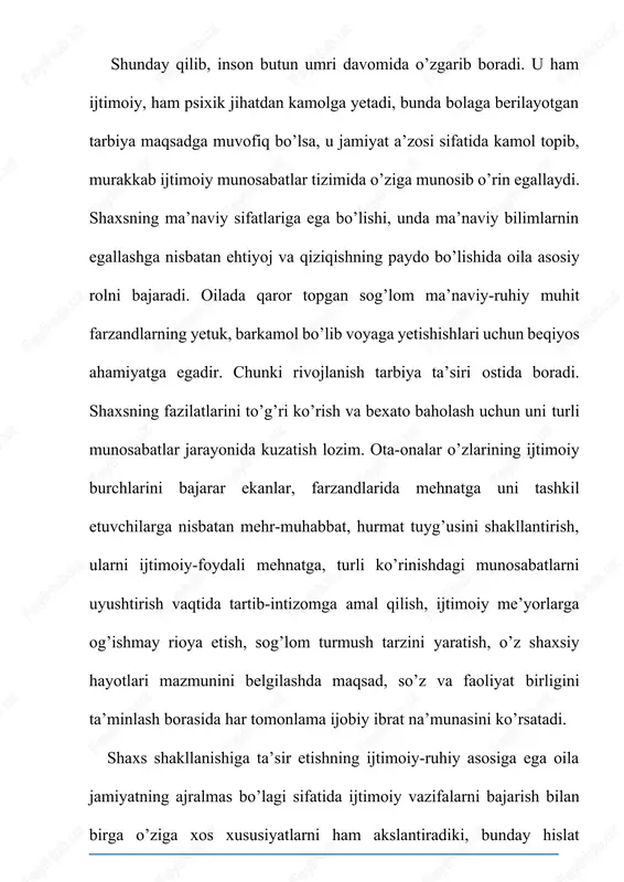 ki, oila omili insonga butun umri davomida ta’sir etadi. ijtimoiy jihatdan oila inson turli ijtimoiy maqomlarni egallaydigan jamoa hisoblanadi. axir oilaning vazifasi bolani asta-sekinlik bilan jamiyatga tayyorlashdir. oila insonning o’z-o’zini belgilab olishiga, uning ijtimoiy-ijodiy faolligini oshirishiga yordam beradi. ota-ona — san`atkor, bola — san`at asari, tarbiya jarayoni esa san`atning o`zidir. mustaqillikka erishganimizdan so`ng milliy qadriyatlarimizning tiklanishi va xalqimizning azaldan saqlab kelayotgan milliy urf-odatlari, an`analari (bola tarbiyasida ota-onadan tashqari, buvi-buva, qarindosh-urug`, mahallaning ham ta`siri) bu borada katta ahamiyatga ega. lekin ba`zan oilaning tarbiyaviy funksiyasining susayishi va targ`ibot-tashviqot ishlarining kamligi natijasida oila a`zolari xulqida yomon odatlarning (ichish, chekish, narkomaniya, turli diniy oqimlar ta`siriga berilish, ma`naviy buzuqlik yo`liga kirish) paydo bo`lishi tashvishlanarli hollardan biridir. jamiyatning komil fuqarosini shakllantirish, tarbiyalash hozirgi zamon oilasining mazkur funksiyasi darajasiga kiradi. chunki shaxsning ijtimoiylashuvi dastavval, oilada amalga oshadi. oila- bu maskanning ahamiyatini anglash uchun «qush uyasida ko‘rganini qiladi» degan maqolni tahlil qilishning o’zi kifoya. ya’ni har qanday bola …