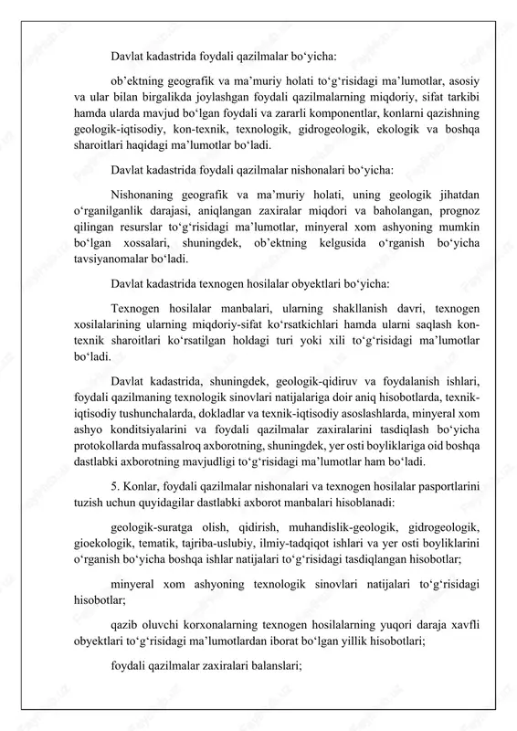 i tasdiqlangan hisobotlar; minyeral xom ashyoning texnologik sinovlari natijalari to‘g‘risidagi hisobotlar; qazib oluvchi korxonalarning texnogen hosilalarning yuqori daraja xavfli obyektlari to‘g‘risidagi ma’lumotlardan iborat bo‘lgan yillik hisobotlari; foydali qazilmalar zaxiralari balanslari; minyeral xom ashyoning konditsiyalarini va foydali qazilmalar zaxiralarini tasdiqlash bo‘yicha protokollar, shuningdek zaxiralarni hisobdan chiqarishga doir matyeriallar. geologik matyeriallar seysmoaktivlik, sel xavfi, xavfli geologik jarayonlar (o‘pirilish, ko‘chish, cho‘kish, suffoziyalar, karetlar) alomatlari mavjudligi to‘g‘risidagi ma’lumotlar bilan to‘ldiriladi. 6. konlar, foydali qazilmalar nishonalari va texnogen hosilalar pasportlari maxsus shakl (blanka)larda quyidagilar bo‘yicha tuziladi: rudali foydali qazilmalar konlari; rudasiz foydali qazilmalar konlari; sochma konlar; radioaktiv xom ashyo konlari; ko‘mir va yonuvchi slanetslar konlari; neft va gaz konlari; rudali foydali qazilmalar nishonalari; rudasiz foydali qazilmalar nishonalari; radioaktiv xom ashyo nishonalari; texnogen hosilalar obyektlari. pasportlarni tuzish uslublari, maxsus shakllar (blankalar) o‘zbekiston respublikasi geologiya va minyeral resurslar davlat qo‘mitasi tomonidan tasdiqlanadi. iv. o‘zbekiston respublikasi konlari, foydali qazilmalari nishonalari va tyexnogyen hosilalari davlat kadastrini yuritish tartibi 7. …