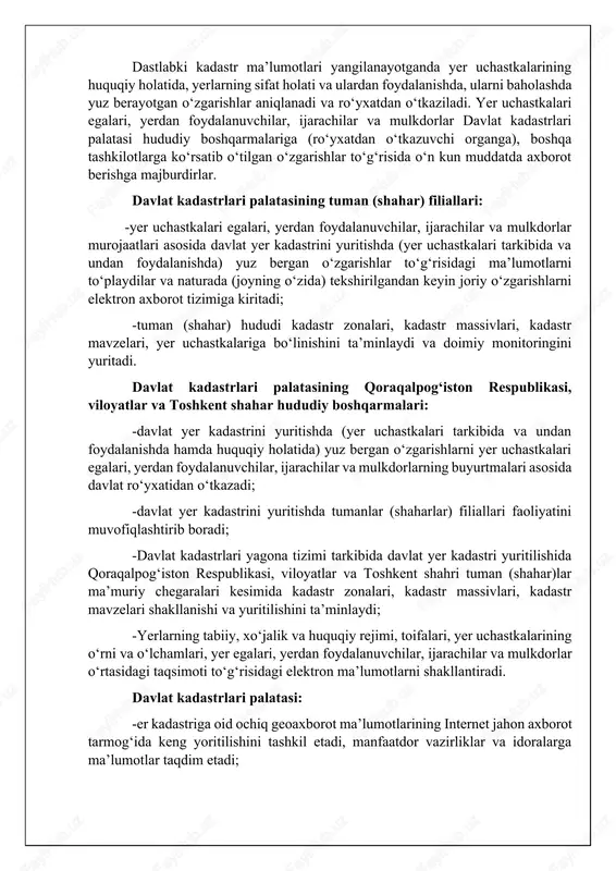 rishlarni yer uchastkalari egalari, yerdan foydalanuvchilar, ijarachilar va mulkdorlarning buyurtmalari asosida davlat ro‘yxatidan o‘tkazadi; -davlat yer kadastrini yuritishda tumanlar (shaharlar) filiallari faoliyatini muvofiqlashtirib boradi; -davlat kadastrlari yagona tizimi tarkibida davlat yer kadastri yuritilishida qoraqalpog‘iston respublikasi, viloyatlar va toshkent shahri tuman (shahar)lar ma’muriy chegaralari kesimida kadastr zonalari, kadastr massivlari, kadastr mavzelari shakllanishi va yuritilishini ta’minlaydi; -yerlarning tabiiy, xo‘jalik va huquqiy rejimi, toifalari, yer uchastkalarining o‘rni va o‘lchamlari, yer egalari, yerdan foydalanuvchilar, ijarachilar va mulkdorlar o‘rtasidagi taqsimoti to‘g‘risidagi elektron ma’lumotlarni shakllantiradi. davlat kadastrlari palatasi: -er kadastriga oid ochiq geoaxborot ma’lumotlarining internet jahon axborot tarmog‘ida keng yoritilishini tashkil etadi, manfaatdor vazirliklar va idoralarga ma’lumotlar taqdim etadi; -yer fondi holatidagi o‘zgarishlarni o‘z vaqtida aniqlash bo‘yicha kuzatishlar tizimini tashkil etadi va amalga oshiradi; -har bir yer egasi, yerdan foydalanuvchi, ijarachi va yer uchastkasi mulkdori bo‘yicha yer kadastri elektron ma’lumotlar bazasini shakllantiradi; -yer fondi toifalarining yer turlari bo‘yicha milliy hisobot milliy geoaxborot tizimida yuritilishini tashkil etadi …