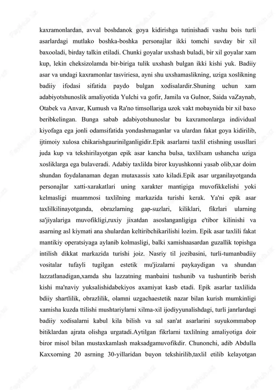 fakat goya kidirilib, ijtimoiy xulosa chikarishgaurinilganligidir.epik asarlarni taxlil etishning ususllari juda kup va tekshirilayotgan epik asar kancha bulsa, taxlilxam ushancha uziga xosliklarga ega bulaveradi. adabiy taxlilda biror kuyushkonni yasab olib,xar doim shundan foydalanaman degan mutaxassis xato kiladi.epik asar urganilayotganda personajlar xatti-xarakatlari uning xarakter mantigiga muvofikkelishi yoki kelmasligi muammosi taxlilning markazida turishi kerak. ya'ni epik asar taxlilkilinayotganda, obrazlarning gap-suzlari, kiliklari, fikrlari ularning sa'jiyalariga muvofikligi,ruxiy jixatdan asoslanganligiga e'tibor kilinishi va asarning asl kiymati ana shulardan keltiribchikarilishi lozim. epik asar taxlili fakat mantikiy operatsiyaga aylanib kolmasligi, balki xamishaasardan guzallik topishga intilish dikkat markazida turishi joiz. nasriy til jozibasini, turli-tumanbadiiy vositalar tufayli tugilgan estetik mu'jizalarni paykaydigan va shundan lazzatlanadigan,xamda shu lazzatning manbaini tushunib va tushuntirib berish kishi ma'naviy yuksalishidabekiyos axamiyat kasb etadi. epik asarlar taxlilida bdiiy shartlilik, obrazlilik, olamni uzgachaestetik nazar bilan kurish mumkinligi xamisha kuzda ttilishi mushtariylarni xilma-xil ijodiyyunalishdagi, turli janrlardagi badiiy xodisalarni kabul kila bilish va sal san'at asarlarini suyukommabop bitiklardan ajrata …