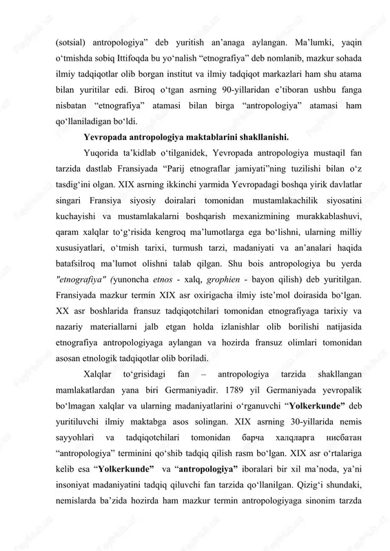 maniyadir. 1789 yil germaniyada yevropalik bo‘lmagan xalqlar va ularning madaniyatlarini o‘rganuvchi “yolkerkunde” deb yuritiluvchi ilmiy maktabga asos solingan. xix asrning 30-yillarida nemis sayyohlari va tadqiqotchilari tomonidan barcha xalqlarga nisbatan “antropologiya” terminini qo‘shib tadqiq qilish rasm bo‘lgan. xix asr o‘rtalariga kelib esa “yolkerkunde” va “antropologiya” iboralari bir xil ma’noda, ya’ni insoniyat madaniyatini tadqiq qiluvchi fan tarzida qo‘llanilgan. qizig‘i shundaki, nemislarda ba’zida hozirda ham mazkur termin antropologiyaga sinonim tarzda qo‘llaniladi. bundan tashqari nemislarda xalqlar to‘g‘risidagi volkskund (xalqshunoslik) degan yirik yo‘nalish ham mavjud bo‘lib, bunda asosan nemis tilida so‘zlashuvchi xalqlar va ularning madaniyati o‘rganiladi. xx asrning so‘nggi choragidan boshlab germaniyada etnologik yo‘nalishda olib borilayotgan tadqiqotlar ancha samarali natijalar bera boshlagan. ayniqsa, bu borada maks planka nomidagi antropologiya va antropologiya ilmiy tadqiqot instituti tomonidan olib borilayotgan izlanishlar alohida e’tiborga sazovordir. ingliz tilida so‘zlashuvchi xalqlar orasida antropologiyaning fan sifatida shakllanishi birmuncha boshqacharoq tarzda kechgan. avvalo inglizzabon mamlakatlarda xalqlar to‘g‘risidagi fan antropologiyaning bir qismi sifatida o‘rganilgan. …