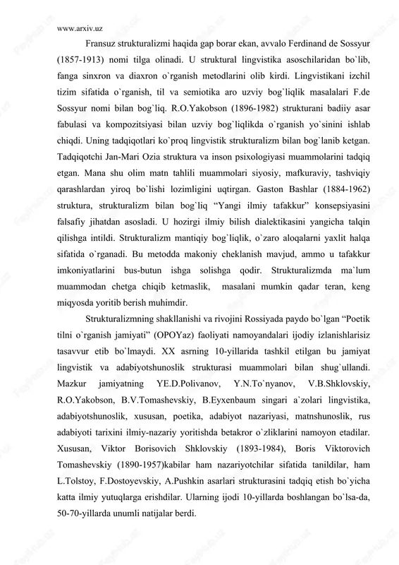 rossiyada paydo bo`lgan “poetik tilni o`rganish jamiyati” (opoyaz) faoliyati namoyandalari ijodiy izlanishlarisiz tasavvur etib bo`lmaydi. xx asrning 10-yillarida tashkil etilgan bu jamiyat lingvistik va adabiyotshunoslik strukturasi muammolari bilan shug`ullandi. mazkur jamiyatning ye.d.polivanov, y.n.to`nyanov, v.b.shklovskiy, r.o.yakobson, b.v.tomashevskiy, b.eyxenbaum singari a`zolari lingvistika, adabiyotshunoslik, xususan, poetika, adabiyot nazariyasi, matnshunoslik, rus adabiyoti tarixini ilmiy-nazariy yoritishda betakror o`zliklarini namoyon etadilar. xususan, viktor borisovich shklovskiy (1893-1984), boris viktorovich tomashevskiy (1890-1957)kabilar ham nazariyotchilar sifatida tanildilar, ham l.tolstoy, f.dostoyevskiy, a.pushkin asarlari strukturasini tadqiq etish bo`yicha katta ilmiy yutuqlarga erishdilar. ularning ijodi 10-yillarda boshlangan bo`lsa-da, 50-70-yillarda unumli natijalar berdi. www.arxiv.uz strukturalizm xx asrda uchta murakkab bosqichni o`tadi. 10-yillarning o`rtalarida boshlangan strukturalizm boshlang`ich pog`ona bo`ldi. garchi u “boshlang`ich” bo`lsa-da, strukturalizmning tamal toshi o`sha paytda qo`yildi, uning asosiy maqsad-vazifalari belgilandi. muhimi, strukturalizm lingvistika va adabiyotshunoslikdagi mushtarak nuqtalarga diqqatini qaratdi. ayni vaqtda ilk strukturalizm lingvistik va adabiyotshunoslik muammolarini aniq, uzil-kesil ko`rsatib berdi. strukturalizmning ikkinchi pog`onasi xx asrning 60-70-yillariga to`g`ri keldi. fransiyada bu …