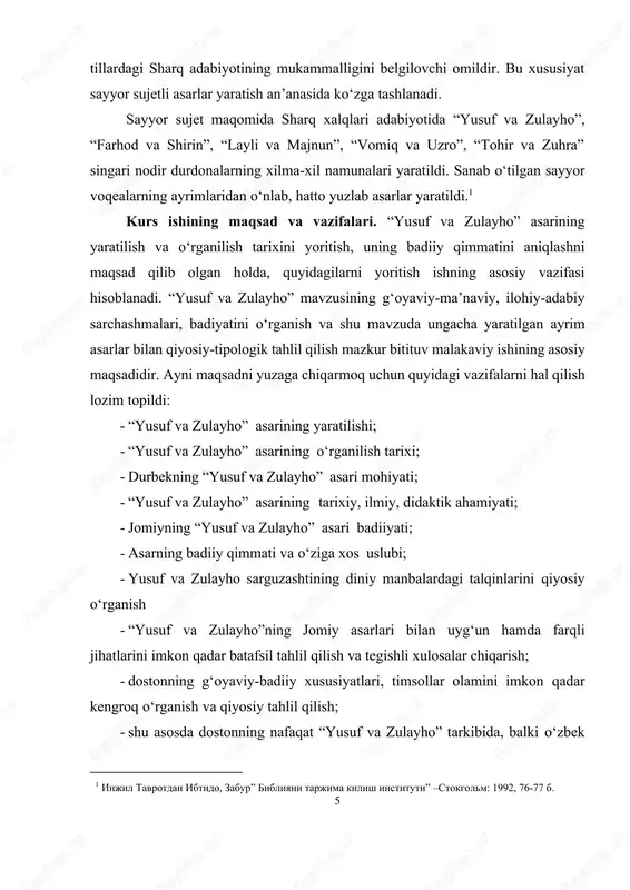 losalar chiqarish; - dostonning g‘oyaviy-badiiy xususiyatlari, timsollar olamini imkon qadar kengroq o‘rganish va qiyosiy tahlil qilish; - shu asosda dostonning nafaqat “yusuf va zulayho” tarkibida, balki o‘zbek 1 injil tavrotdan ibtido, zabur” bibliyani tarjima kilish instituti” –stokgolm: 1992, 76-77 b. 6 mumtoz adabiyotining taraqqiyotidagi o‘rnini belgilashdan iboratdir. kurs ishining nazariy va amaliy ahamiyati. tadqiqot yusuf va zulayho mavzusining badiiy ishlanish jarayonini kuzatish asosida sayyor sujet tadrijiga xos qiyosiy-tipologik xususiyatlarni oydinlashtirish hamda umumlashtirish zamirida ma’lum nazariy xulosalarga kelish imkoniyatini kengaytiradi. shuningdek, undan o‘zbek mumtoz adabiyotining ilmiy tarixini yaratishda, badiiy adabiyot ta’limi mazmunini yanada teranlashtirishda, oliy va o‘rta umumta’lim maktablari, akademik litseylar, kasb-xunar kollejlari uchun o‘zbek adabiyoti tarixi fani bo‘yicha darsliklar, o‘quv qo‘llanmalari yaratish, tavsiyanomalar ishlab chiqishda, maxsus kurslar o‘qitishda g‘oyaviy-axloqiy, mafkuraviy tashviqot va targ‘ibot ishlarida foydalanish mumkin. kurs ishining ilmiy yangiligi. asardagi payg‘ambarlar va tarixiy shaxslar talqinini yoritib berish, asarning tarixiy, ilmiy, didaktik ahamiyati, badiiy qimmati va o‘ziga xos uslubi, shuningdek, …