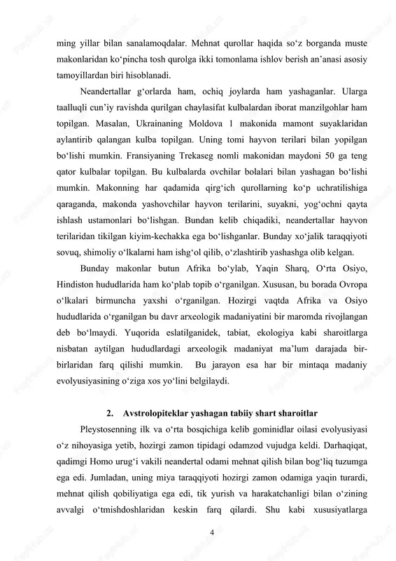 alarni ham ishg‘ol qilib, o‘zlashtirib yashashga olib kelgan. bunday makonlar butun afrika bo‘ylab, yaqin sharq, o‘rta osiyo, hindiston hududlarida ham ko‘plab topib o‘rganilgan. xususan, bu borada ovropa o‘lkalari birmuncha yaxshi o‘rganilgan. hozirgi vaqtda afrika va osiyo hududlarida o‘rganilgan bu davr arxeologik madaniyatini bir maromda rivojlangan deb bo‘lmaydi. yuqorida eslatilganidek, tabiat, ekologiya kabi sharoitlarga nisbatan aytilgan hududlardagi arxeologik madaniyat ma’lum darajada bir- birlaridan farq qilishi mumkin. bu jarayon esa har bir mintaqa madaniy evolyusiyasining o‘ziga xos yo‘lini belgilaydi. 2. avstrolopiteklar yashagan tabiiy shart sharoitlar pleystosenning ilk va o‘rta bosqichiga kelib gominidlar oilasi evolyusiyasi o‘z nihoyasiga yetib, hozirgi zamon tipidagi odamzod vujudga keldi. darhaqiqat, qadimgi homo urug‘i vakili neandertal odami mehnat qilish bilan bog‘liq tuzumga ega edi. jumladan, uning miya taraqqiyoti hozirgi zamon odamiga yaqin turardi, mehnat qilish qobiliyatiga ega edi, tik yurish va harakatchanligi bilan o‘zining avvalgi o‘tmishdoshlaridan keskin farq qilardi. shu kabi xususiyatlarga 4 qaramasdan miya taraqqiyotida ojizlik hamda qo‘l …