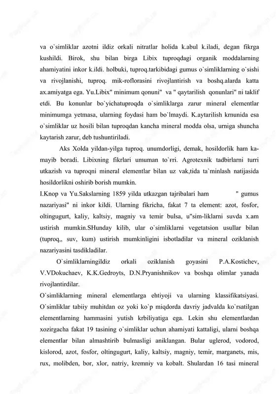 ar. o`simliklarning mineral elementlarga ehtiyoji va ularning klassifikatsiyasi. o`simliklar tabiiy muhitdan oz yoki ko`p miqdorda davriy jadvalda ko`rsatilgan elementlarning hammasini yutish krbiliyatiga ega. lekin shu elementlardan xozirgacha fakat 19 tasining o`simliklar uchun ahamiyati kattaligi, ularni boshqa elementlar bilan almashtirib bulmasligi aniklangan. bular uglerod, vodorod, kislorod, azot, fosfor, oltingugurt, kaliy, kaltsiy, magniy, temir, marganets, mis, rux, molibden, bor, xlor, natriy, kremniy va kobalt. shulardan 16 tasi mineral elementlar guruxiga kiradi. chunki uglerod, vodorod va kislorod usim-likka so2, o, va n;o holida qabul k,ilinadi. o`simliklar suv va barcha mineral elementlarni ildiz orkali tuproq,-dan qabul kiladilar. mineral moddalar tuproq.eritmasida, chirindida, organik va anorganik birikmalar tarkibida va tuproq. kolloidlariga adsorbtsiyalangan xrlatda uchraydi. ionlarning o`zlashtirilishi fakat usim-liklarga borlik.bo`lmay, balki shu ionningtuproqdagi kontsentratsiyasi-ga, uningtuproqdagi siljishiga va tuproq. reaktsiyalariga bog'liq.. o`simliklar tanasidagi elemsntlarping 95 foizini to`rtta element: uglerod, vodorod, kislorod va azot tashqil etadi. bu elementlar organogenlar ham deyiladi. chunki ular o`simlik tanasidagi organik moddalarning (oqsillar, yoklar, …