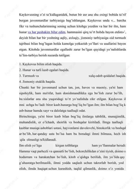 a mol jam etsa bo’lar, ammo mol bila aql o’rganib bo’lmas. bilg’il, aql bir moldurki, uni o’g’ri ololmas, u o’tda yonmas, suvga oqmas» - deb ta'riflar ekan, inson adabi ham aqlning belgisi(«al-adab-suratil aql»), deya xulosa chiqaradi. kaykovus jamiyat taraqqiyotida ilm bilan birga kasb hunarning ham zarurligini ta'kidlaydi: «agar kishi har qancha oliynasab va aslzoda bo'1sayu, ammo hunari bolmasa, u haloyiqning izzat va hurmatidan noumid bo’lur. ulug’lik aql va bilim biladur, nasl nasab bila emas. otni senga ota va onang qo’ymishlar, sen unga mag’rur bo’lmag’il... ammo sen hunar bila bir nomga ega bo'lg’il». shuning uchun ham asarda turli kasb egalari uluglanadi. kasbunar o’rganishni bilim olish bilan qo’shib olib borishni tavsiya etiladi. fan amaliyot bilan uzviy aloqada qaraladi. kaykovusning bu qarashlari o’sha davrning ilg’or qarashlaridandir. asarda munajjimlik, er o’lchash, musiqa, tibbiyot sohasidagi kasb egalarining faoliyati ilmiy nuqtai nazardan yoritiladi. ayniqsa, tibbiyot ilmiga oid qarashlari kaykovusning zukko, donishmand, hartomonlama etuk bilimga ega kishi …