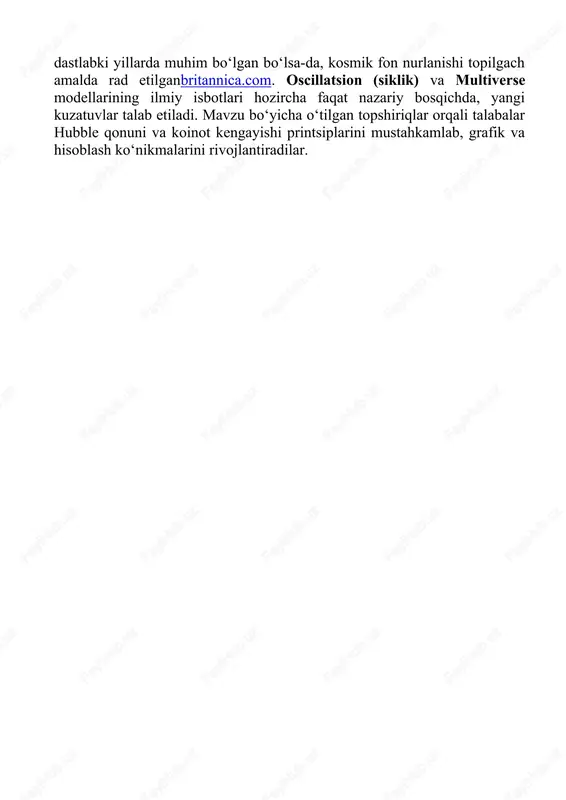 abalarga koinotning asosiy nazariyalari ko‘rgazmali tarzda tushuntirildi. katta portlash nazariyasi zamonaviy kosmologiyada eng koʻp dalillar bilan qoʻllab-quvvatlanadien.wikipedia.orgbritannica.com. doimiy holat nazariyasi dastlabki yillarda muhim bo‘lgan boʻlsa-da, kosmik fon nurlanishi topilgach amalda rad etilganbritannica.com. oscillatsion (siklik) va multiverse modellarining ilmiy isbotlari hozircha faqat nazariy bosqichda, yangi kuzatuvlar talab etiladi. mavzu bo‘yicha o‘tilgan topshiriqlar orqali talabalar hubble qonuni va koinot kengayishi printsiplarini mustahkamlab, grafik va hisoblash ko‘nikmalarini rivojlantiradilar.