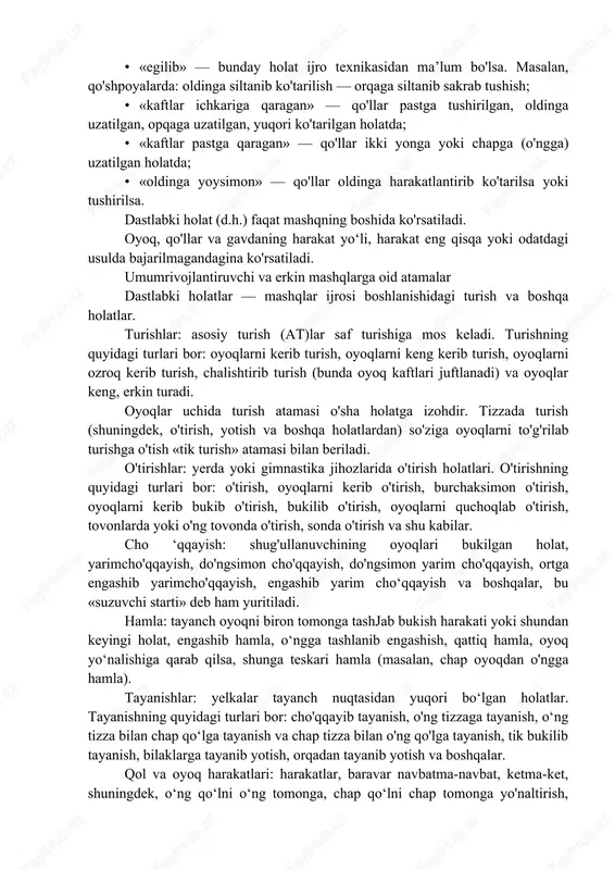 sharti va hokazolarni ko'rsatib beradi. masalan, qaddini rostlab, yoysimon to'ntarilib va boshqalar. mashqning nomi, odatda, uning mohiyatini ifoda etadigan asosiy atamadan va harakatni, uning izchilligini aniqlab beradigan qo'shimcha atamadan iborat bo'ladi. zarurat bo'lganda, ijro ifodasini ta’kidlaydigan uqtirish so'zlari ishlatiladi (masalan, qo'lda keskin harakat, bo'shashtirish, osoyishta harakatlantiriladi va h.k.). 4. qisqartirish qoidalari (ayrim ifodalarni tushirib qoldirish) bayon qilish qisqaroq bo'lishi uchun gimnastikada, odatda, ko'p holatlarni, harakatlar yoki ular mashqlarining nomlarini ko'rsatmaslik qabul qiiingan. masalan, quyidagi so'zlar tushirib qoldiriladi: • «oldindan», «oldinga» —harakat yo'nalishini ko'rsatishda, agar shu harakat eng qisqa, iloji bor yagona yo'l bilan (masalan, oldindan burilib) bajariladigan bo'lsa; • qo'llar, oyoqlar, oyoq uchlari, kaftlar holatining qandayligi agar bu holat belgilangan uslubdagiga mos bo'lsa; • «gavdani» — engashtirganda; • «oyoq» — oldinga, orqaga siltanishda, oyoq uchini qo'yishda; • «ko'taring», «tushiring» — qo‘1 yoki oyoqlar bilan harakat bajarganda; • «uzunasiga», «ko'ndalangiga» — muayyan gimnastikajihoziga ko'proq xos bo'lgan tabiiy holatlarda; • «ustidan tutish» …