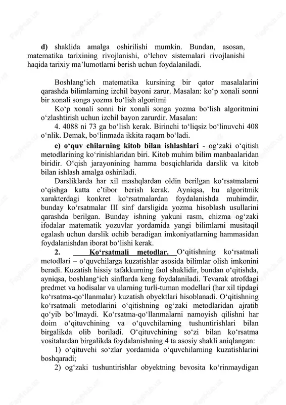 zatishlari, shaxsiy hayotiy tajribalarni asosida yangi tushunchalarga, xulosa va qoidalarga olib keladi. hikoya. o‘qituvchining bilimlarini tushuntirishi hikoya materialni bayon qiladi, d) shaklida amalga oshirilishi mumkin. bundan, asosan, matematika tarixining rivojlanishi, o‘lchov sistemalari rivojlanishi haqida tarixiy ma’lumotlarni berish uchun foydalaniladi. boshlang‘ich matematika kursining bir qator masalalarini qarashda bilimlarning izchil bayoni zarur. masalan: ko‘p xonali sonni bir xonali songa yozma bo‘lish algoritmi ko‘p xonali sonni bir xonali songa yozma bo‘lish algoritmini o‘zlashtirish uchun izchil bayon zarurdir. masalan: 4. 4088 ni 73 ga bo‘lish kerak. birinchi to‘liqsiz bo‘linuvchi 408 o‘nlik. demak, bo‘linmada ikkita raqam bo‘ladi. e) o‘quv chilarning kitob bilan ishlashlari - og‘zaki o‘qitish metodlarining ko‘rinishlaridan biri. kitob muhim bilim manbaalaridan biridir. o‘qish jarayonining hamma bosqichlarida darslik va kitob bilan ishlash amalga oshiriladi. darsliklarda har xil mashqlardan oldin berilgan ko‘rsatmalarni o‘qishga katta e’tibor berish kerak. ayniqsa, bu algoritmik xarakterdagi konkret ko‘rsatmalardan foydalanishda muhimdir, bunday ko‘rsatmalar iii sinf darsligida yozma hisoblash usullarini qarashda berilgan. …
